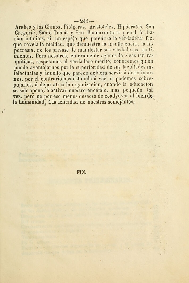 Árabes y los Chinos, Pitógoras, Aristóteles, Hipóerales, S;m Gregorio, Santo Tomás y San BnenavenUira: y cual lo lia- rían infinitos, si un espejo que patentiza la verdadera faz, que reveíala maldad, que demuestra la insuficiencia, ia hi- pocresía, no los privase de manifestar sus verdaderos senti- mientos. Pero nosotros, enteramente ágenos de ideas tan ra- quíticas, respetamos el verdadero mérito; conocemos quien puede aventajarnos por la superioridad de sus facultades in- telectuales y aquello que parece debiera servir á desanimar- nos, por el contrario nos estimula á ver si podemos sobre- pujarlos, á dejar atrás la organización, cuando la educación jse sobrepone, á activar nuestro encéfalo, mas pequeño tal vez, pero no por eso menos deseoso de coadyuvar al biend© la humanidad, á la felicidad de nuestros semejantes. FIN.