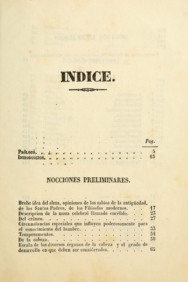 IVDICE. . * . Pog. PftÓLOCO. •, ¿* .. ^ .......••• ' 5 iNTROSíüCCIOít* * ^ ...... 45 NOCCIONES PRELIMINARES. Brebe idea del alma, opiniones de los sabios de la antigüedad, de los Santos Padres, de los Filósofos modernos, . . i 7 Descripción de la masa celebral llamada encéfalo. . . 25 Del cráneo. 27 Circunstancias especiales que influyen poderosamente para el conocimiento del hombre. 33 Temperamentos. . 34 De la cabeza. 38 Escalado los diversos órganos de la cabeza y el grado de desarrollo en que deben ser considerados 65