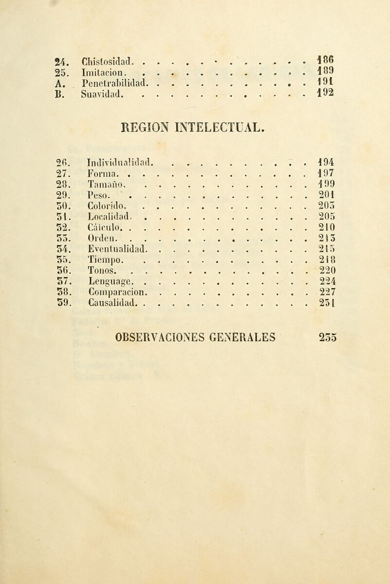 24. Chistosidad .-....-. 186 25. Imitación ,.....,» d 89 A. Penetrabilidad 191 B. Suavidad . 192 REGIÓN INTELECTUAL. 2fi. Individualidad . ; , 494 27. Forma i97 28. Tamaño 199 29. Peso 201 50. Colorido 205 31. Localidad 205 52. Cálculo 210 55. Orden 2)5 54. Eventualidad 215 55. Tiempo 218 56. Tonos 220 57. Lenguage 224 58. Comparación 227 59. Causalidad 231 OBSERVACIONES GENERALES 255