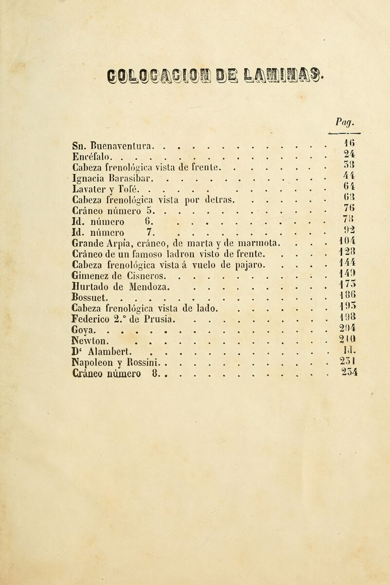 e®L®et5i]®i is Pag. Sil. Buenaventura '^^ Encéfalo 24 Cabeza frenológica vista de frente '^'» Iffnacia Barasibar ^'^ Lavater y Tofé '^ •^ Cabeza frenológica visla por detrás ^^'| Cráneo número 5 ' Id. número 6. 715 Id. número 7 ^^'^ Grande Arpía, cráneo, de marta y de marmota. . . • 104 Cráneo de un famoso ladrón visto de frente 12!í Cabeza frenológica vista á vuelo de pajaro ^44 Giménez de Cisneros . 149 Hurtado de Mendoza ^^'^ Bossuet 1^5 Cabeza frenológica vista de lado l^'-^ Federico 2.° de Prusia ^^^ Goya 2í)4 Newton 2iO D' Alambert y. Napoleón y Rossini 251 Cráneo número 8 • . 234