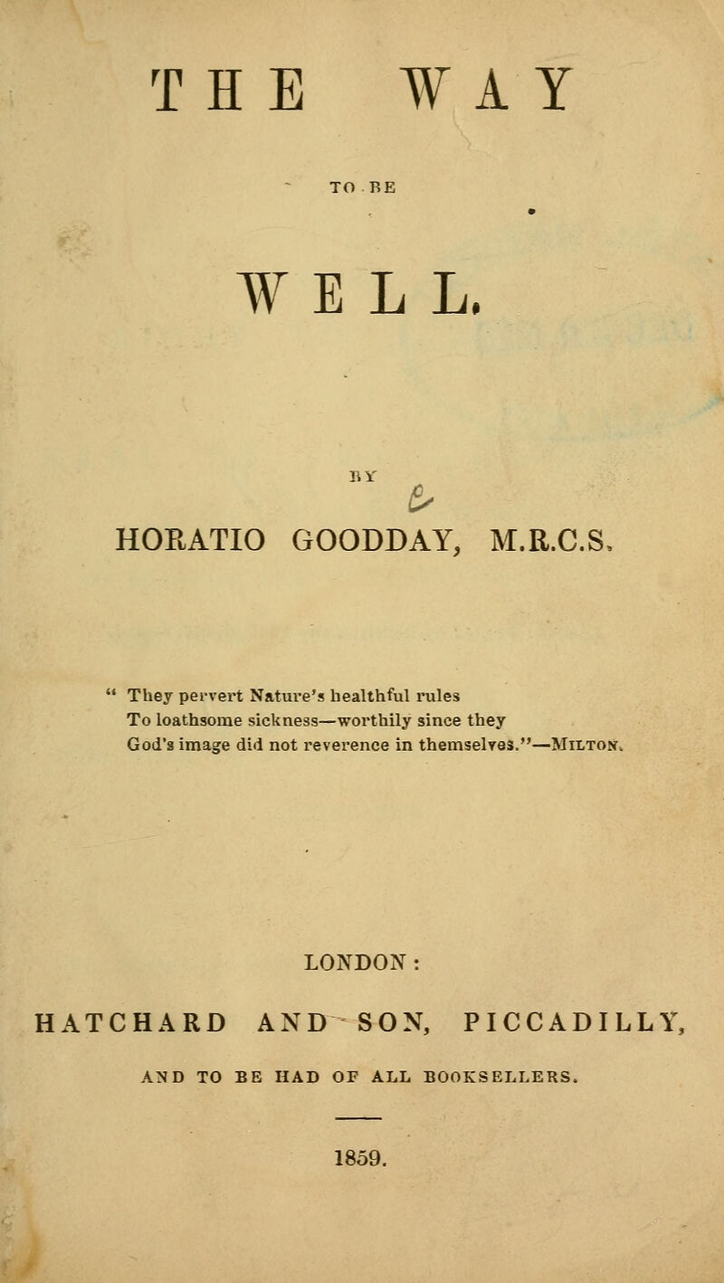 THE WAY WELL. BY/ HORATIO GOODDAY, M.R.C.S, They pervert Nature's healthful rules To loathsome sickness—worthily since they God's image did not reverence in themselves.—Milton. LONDON: HATCHARD AND SON, PICCADILLY, AND TO BE HAD OF ALL BOOKSELLERS. 1859.