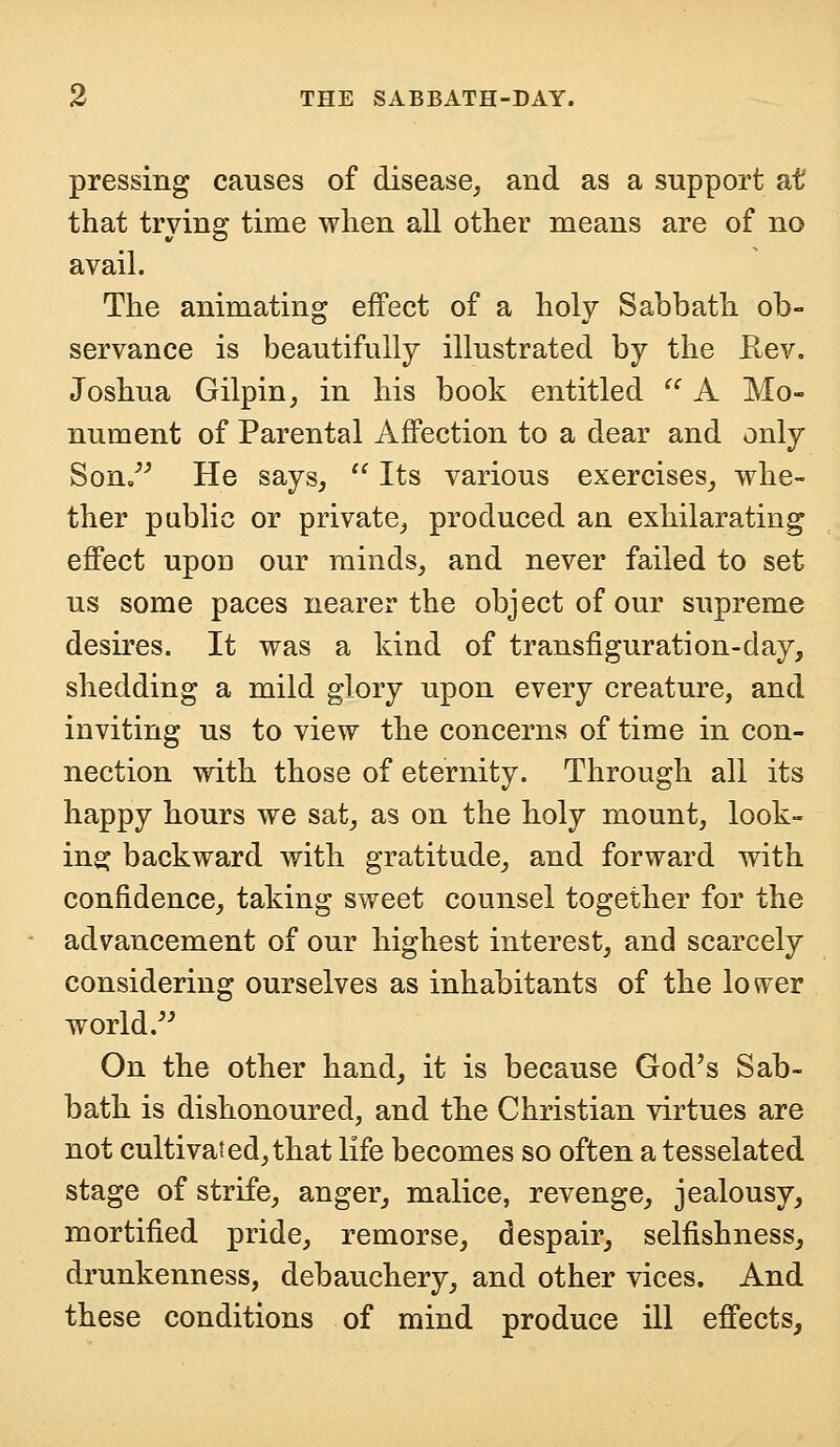 pressing causes of disease, and as a support at that trying time when all other means are of no avail. The animating effect of a holy Sabbath ob- servance is beautifully illustrated by the Rev. Joshua Gilpin, in his book entitled u A Mo- nument of Parental Affection to a dear and only Son. He says,  Its various exercises, whe- ther public or private, produced an exhilarating effect upon our minds, and never failed to set us some paces nearer the object of our supreme desires. It was a kind of transfiguration-day, shedding a mild glory upon every creature, and inviting us to view the concerns of time in con- nection with those of eternity. Through all its happy hours we sat, as on the holy mount, look- ing; backward with gratitude, and forward with confidence, taking sweet counsel together for the advancement of our highest interest, and scarcely considering ourselves as inhabitants of the lower world. On the other hand, it is because God's Sab- bath is dishonoured, and the Christian virtues are not cultivated,that life becomes so often a tesselated stage of strife, anger, malice, revenge, jealousy, mortified pride, remorse, despair, selfishness, drunkenness, debauchery, and other vices. And these conditions of mind produce ill effects,