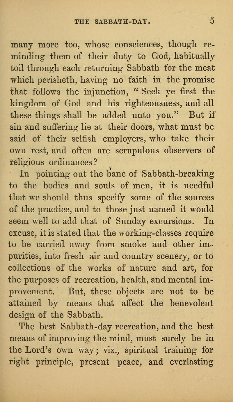 many more too, whose consciences, though re- minding them of their duty to God, habitually toil through each returning Sabbath for the meat which perisheth, having no faith in the promise that follows the injunction,  Seek ye first the kingdom of God and his righteousness, and all these things shall be added unto you. But if sin and suffering lie at their doors, what must be said of their selfish employers, who take their own rest, and often are scrupulous observers of religious ordinances? In pointing out the bane of Sabbath-breaking to the bodies and souls of men, it is needful that we should thus specify some of the sources of the practice, and to those just named it would seem well to add that of Sunday excursions. In excuse, it is stated that the working-classes require to be carried away from smoke and other im- purities, into fresh air and country scenery, or to collections of the works of nature and art, for the purposes of recreation, health, and mental im- provement. But, these objects are not to be attained by means that affect the benevolent design of the Sabbath. The best Sabbath-day recreation, and the best means of improving the mind, must surely be in the Lorfs own way; viz., spiritual training for right principle, present peace, and everlasting