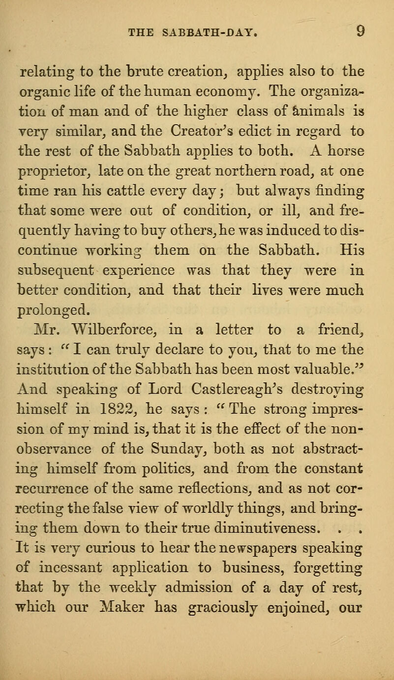 relating to the brute creation, applies also to the organic life of the human economy. The organiza- tion of man and of the higher class of animals is very similar, and the Creator's edict in regard to the rest of the Sabbath applies to both. A horse proprietor, late on the great northern road, at one time ran his cattle every day; but always finding that some were out of condition, or ill, and fre- quently having to buy others, he was induced to dis- continue working them on the Sabbath. His subsequent experience was that they were in better condition, and that their lives were much prolonged. Mr. Wilberforce, in a letter to a friend, says :  I can truly declare to you, that to me the institution of the Sabbath has been most valuable/-' And speaking of Lord Castlereagh's destroying himself in 1822, he says :  The strong impres- sion of my mind is, that it is the effect of the non- observance of the Sunday, both as not abstract- ing himself from politics, and from the constant recurrence of the same reflections, and as not cor- recting the false view of worldly things, and bring- ing them down to their true diminutiveness. . . It is very curious to hear the newspapers speaking of incessant application to business, forgetting that by the weekly admission of a day of rest, which our Maker has graciously enjoined, our