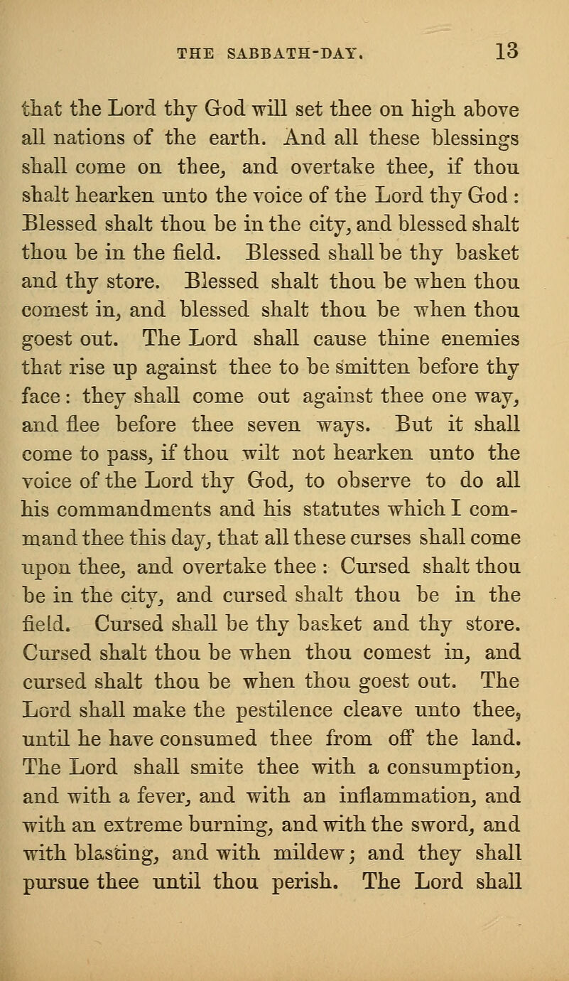 that the Lord thy God will set thee on high above all nations of the earth. And all these blessings shall come on thee, and overtake thee, if thou shalt hearken nnto the voice of the Lord thy God : Blessed shalt thou be in the city, and blessed shalt thou be in the field. Blessed shall be thy basket and thy store. Blessed shalt thou be when thou eomest in, and blessed shalt thou be when thou goest out. The Lord shall cause thine enemies that rise up against thee to be smitten before thy face: they shall come out against thee one way, and flee before thee seven ways. But it shall come to pass, if thou wilt not hearken unto the voice of the Lord thy God, to observe to do all his commandments and his statutes which I com- mand thee this day, that all these curses shall come upon thee, and overtake thee : Cursed shalt thou be in the city, and cursed shalt thou be in the field. Cursed shall be thy basket and thy store. Cursed shalt thou be when thou eomest in, and cursed shalt thou be when thou goest out. The Lord shall make the pestilence cleave unto thee3 until he have consumed thee from off the land. The Lord shall smite thee with a consumption, and with a fever, and with an inflammation, and with an extreme burning, and with the sword, and with blasting, and with mildew; and they shall pursue thee until thou perish. The Lord shall