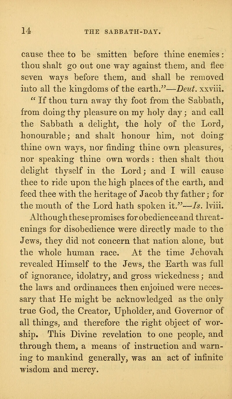 cause thee to be smitten before thine enemies: thou shalt go out one way against them, and flee seven ways before them, and shall be removed into all the kingdoms of the earth.—Deut. xxviii.  If thou turn away thy foot from the Sabbath, from doing thy pleasure on my holy day; and call the Sabbath a delight, the holy of the Lord, honourable; and shalt honour him, not doing thine own ways, nor finding thine own pleasures, nor speaking thine own words : then shalt thou delight thyself in the Lord; and I will cause thee to ride upon the high places of the earth, and feed thee with the heritage of Jacob thy father; for the mouth of the Lord hath spoken it.—Is. lviii. Although thesepromises for obedience and threat- enings for disobedience were directly made to the Jews, they did not concern that nation alone, but the whole human race. At the time Jehovah revealed Himself to the Jews, the Earth was full of ignorance, idolatry, and gross wickedness; and the laws and ordinances then enjoined were neces- sary that He might be acknowledged as the only true God, the Creator, Upholder, and Governor of all things, and therefore the right object of wor- ship. This Divine revelation to one people, and through them,, a means of instruction and warn- ing to mankind generally, was an act of infinite wisdom and mercy.