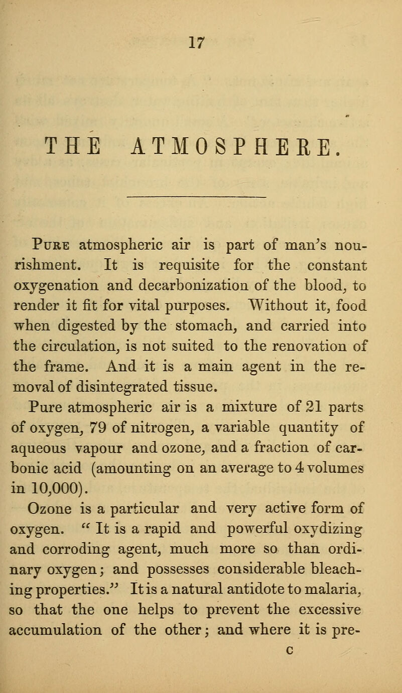 THE ATMOSPHERE. Pure atmospheric air is part of man's nou- rishment. It is requisite for the constant oxygenation and decarbonizatiou of the blood, to render it fit for vital purposes. Without it, food when digested by the stomach, and carried into the circulation, is not suited to the renovation of the frame. And it is a main agent in the re- moval of disintegrated tissue. Pure atmospheric air is a mixture of 21 parts of oxygen, 79 of nitrogen, a variable quantity of aqueous vapour and ozone, and a fraction of car- bonic acid (amounting on an average to 4 volumes in 10,000). Ozone is a particular and very active form of oxygen.  It is a rapid and powerful oxydizing and corroding agent, much more so than ordi- nary oxygen; and possesses considerable bleach- ing properties. It is a natural antidote to malaria, so that the one helps to prevent the excessive accumulation of the other; and where it is pre- c