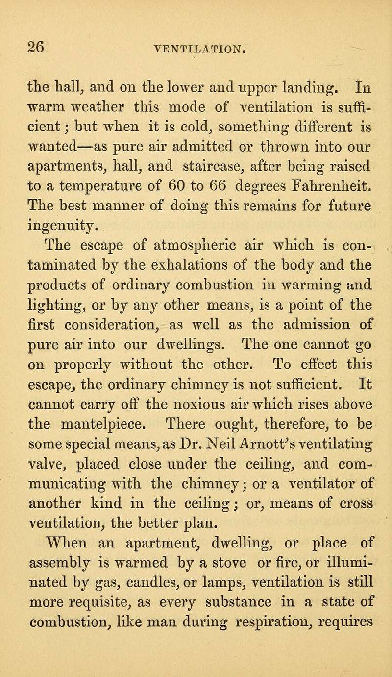 the hall, and on the lower and upper landing. In warm weather this mode of ventilation is suffi- cient ; but when it is cold, something different is wanted—as pure air admitted or thrown into our apartments, hall, and staircase, after being raised to a temperature of 60 to 66 degrees Fahrenheit. The best manner of doing this remains for future ingenuity. The escape of atmospheric air which is con- taminated by the exhalations of the body and the products of ordinary combustion in warming and lighting, or by any other means, is a point of the first consideration, as well as the admission of pure air into our dwellings. The one cannot go on properly without the other. To effect this escape,, the ordinary chimney is not sufficient. It cannot carry off the noxious air which rises above the mantelpiece. There ought, therefore, to be some special means, as Dr. Neil Arnott's ventilating valve, placed close under the ceiling, and com- municating with the chimney; or a ventilator of another kind in the ceiling; or, means of cross ventilation, the better plan. When an apartment, dwelling, or place of assembly is warmed by a stove or fire, or illumi- nated by gas, candles, or lamps, ventilation is still more requisite, as every substance in a state of combustion, like man during respiration, requires