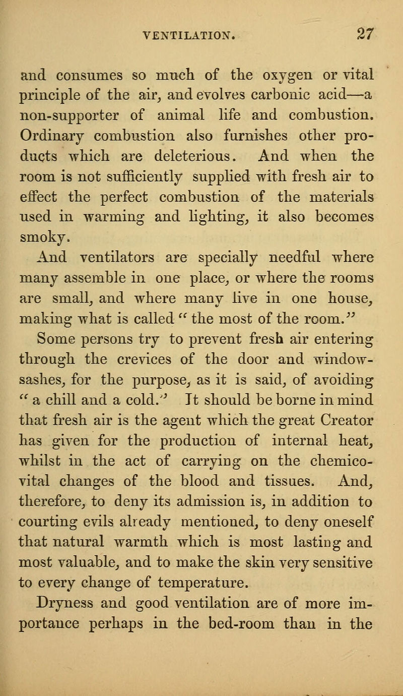 and consumes so much of the oxygen or vital principle of the air, and evolves carbonic acid—a non-supporter of animal life and combustion. Ordinary combustion also furnishes other pro- ducts which are deleterious. And when the room is not sufficiently supplied with fresh air to effect the perfect combustion of the materials used in warming and lighting, it also becomes smoky. And ventilators are specially needful where many assemble in one place, or where the rooms are small, and where many live in one house, making what is called  the most of the room. Some persons try to prevent fresh air entering through the crevices of the door and window- sashes, for the purpose, as it is said, of avoiding  a chill and a cold/' It should be borne in mind that fresh air is the agent which the great Creator has given for the production of internal heat, whilst in the act of carrying on the chemico- vital changes of the blood and tissues. And, therefore, to deny its admission is, in addition to courting evils already mentioned, to deny oneself that natural warmth which is most lastiDg and most valuable, and to make the skin very sensitive to every change of temperature. Dryness and good ventilation are of more im- portance perhaps in the bed-room than in the