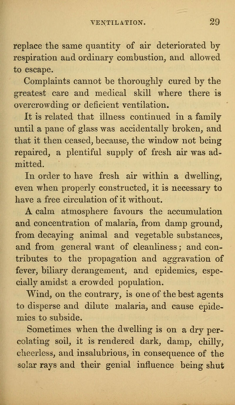 replace the same quantity of air deteriorated by- respiration and ordinary combustion, and allowed to escape. Complaints cannot be thoroughly cured by the greatest care and medical skill where there is overcrowding or deficient ventilation. It is related that illness continued in a family until a pane of glass was accidentally broken, and that it then ceased, because, the window not being repaired, a plentiful supply of fresh air was ad- mitted. In order to have fresh air within a dwelling, even when properly constructed, it is necessary to have a free circulation of it without. A calm atmosphere favours the accumulation and concentration of malaria, from damp ground, from decaying animal and vegetable substances, and from general want of cleanliness; and con- tributes to the propagation and aggravation of fever, biliary derangement, and epidemics, espe- cially amidst a crowded population. Wind, on the contrary, is one of the best agents to disperse and dilute malaria, and cause epide- mics to subside. Sometimes when the dwelling is on a dry per- colating soil, it is rendered dark, damp, chilly, cheerless, and insalubrious, in consequence of the solar rays and their genial influence being shut