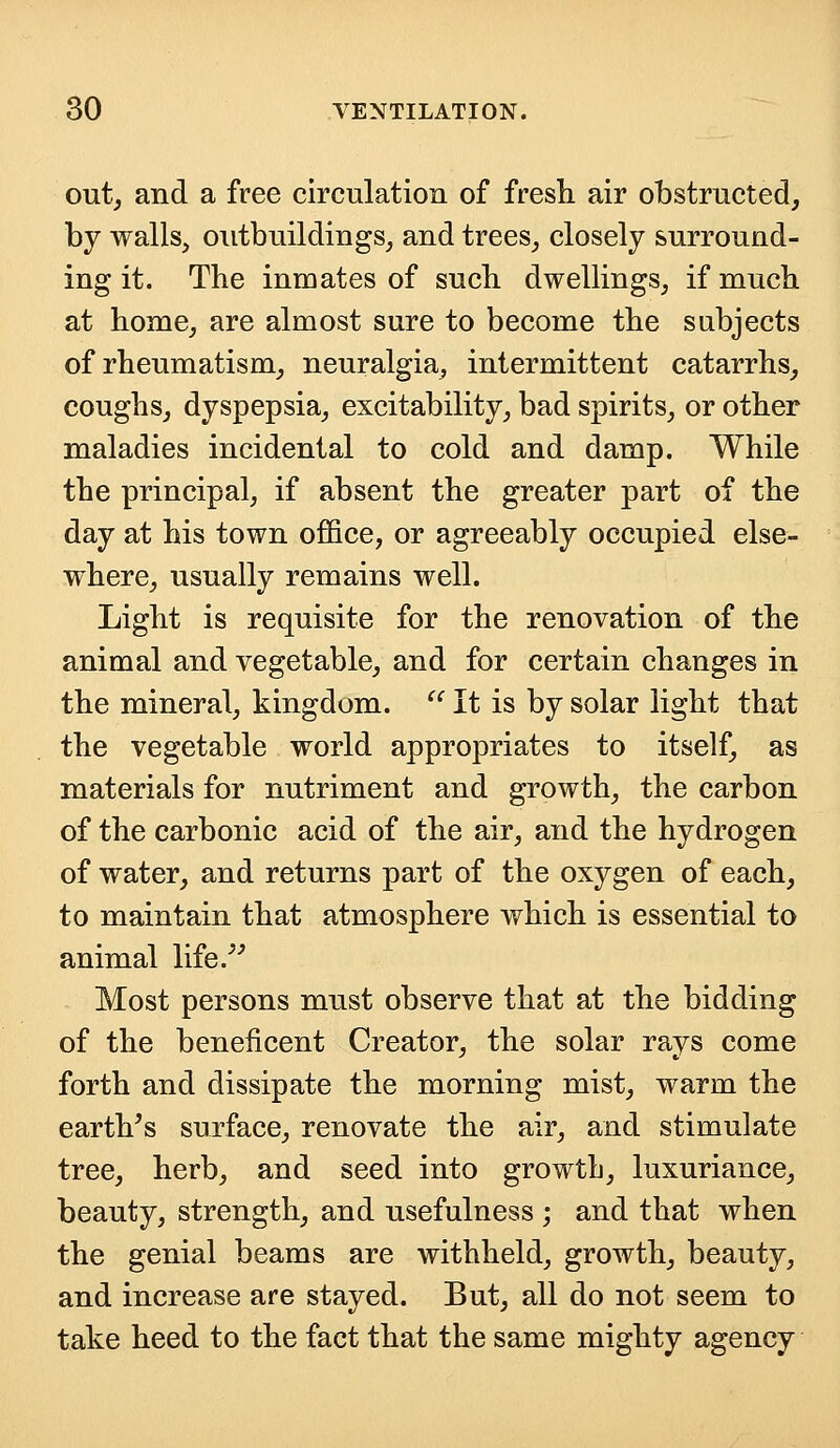 out, and a free circulation of fresh air obstructed, by walls, outbuildings, and trees, closely surround- ing it. The inmates of such dwellings, if much at home, are almost sure to become the subjects of rheumatism, neuralgia, intermittent catarrhs, coughs, dyspepsia, excitability, bad spirits, or other maladies incidental to cold and damp. While the principal, if absent the greater part of the day at his town office, or agreeably occupied else- where, usually remains well. Light is requisite for the renovation of the animal and vegetable, and for certain changes in the mineral, kingdom.  It is by solar light that the vegetable world appropriates to itself, as materials for nutriment and growth, the carbon of the carbonic acid of the air, and the hydrogen of water, and returns part of the oxygen of each, to maintain that atmosphere which is essential to animal life. Most persons must observe that at the bidding of the beneficent Creator, the solar rays come forth and dissipate the morning mist, warm the earth's surface, renovate the air, and stimulate tree, herb, and seed into growtli, luxuriance, beauty, strength, and usefulness ; and that when the genial beams are withheld, growth, beauty, and increase are stayed. But, all do not seem to take heed to the fact that the same mighty agency