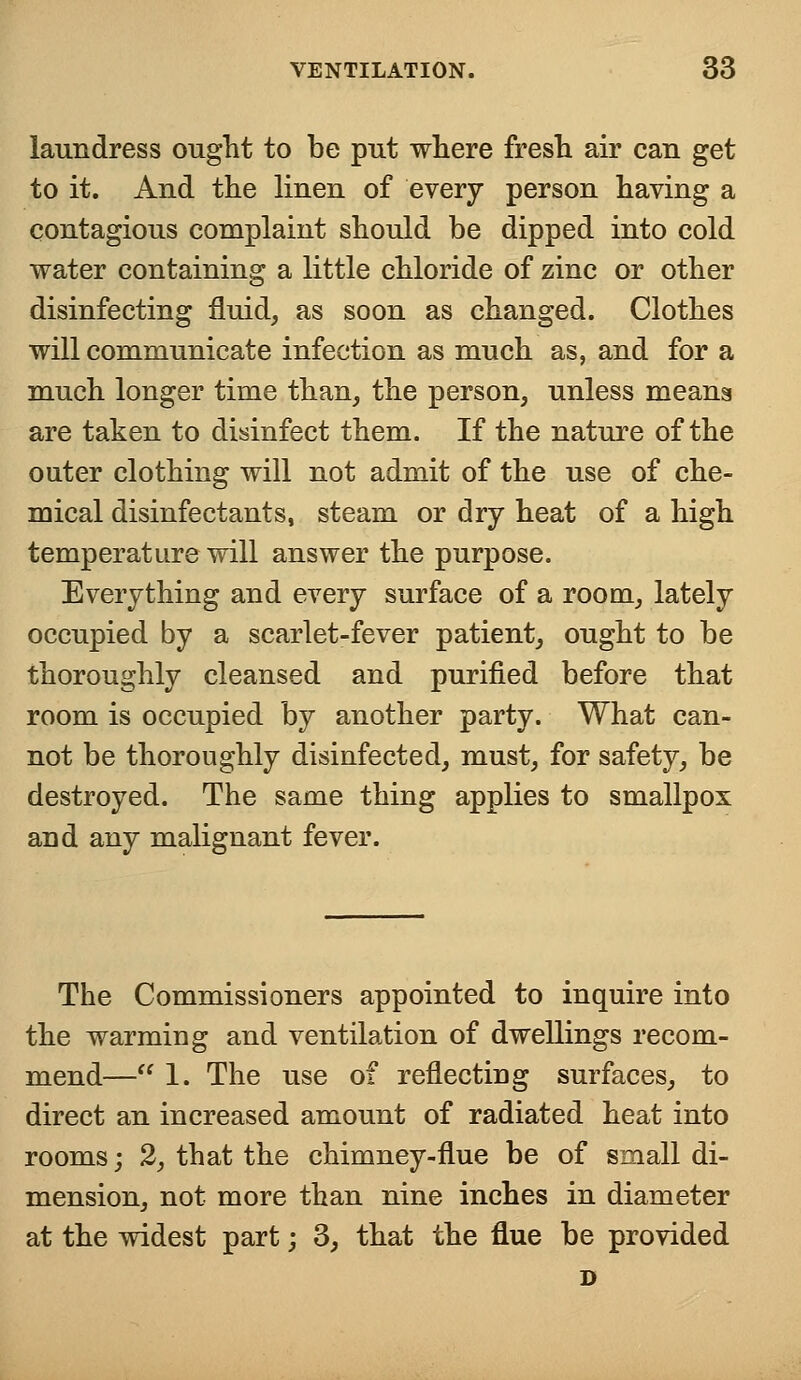 laundress ought to be put where fresh air can get to it. And the linen of every person having a contagious complaint should be dipped into cold water containing a little chloride of zinc or other disinfecting fluid, as soon as changed. Clothes will communicate infection as much as, and for a much longer time than, the person, unless means are taken to disinfect them. If the nature of the outer clothing will not admit of the use of che- mical disinfectants, steam or dry heat of a high temperature will answer the purpose. Everything and every surface of a room, lately occupied by a scarlet-fever patient, ought to be thoroughly cleansed and purified before that room is occupied by another party. What can- not be thoroughly disinfected, must, for safety, be destroyed. The same thing applies to smallpox and any malignant fever. The Commissioners appointed to inquire into the warming and ventilation of dwellings recom- mend— 1. The use of reflecting surfaces, to direct an increased amount of radiated heat into rooms; 2, that the chimney-flue be of small di- mension, not more than nine inches in diameter at the widest part; 3, that the flue be provided