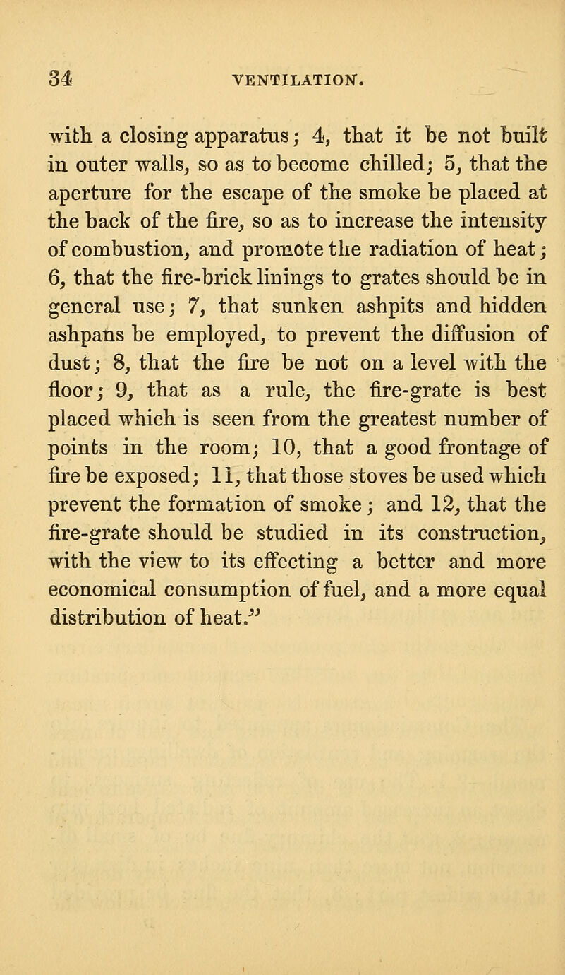 with a closing apparatus; 4, that it be not built in outer walls, so as to become chilled; 5, that the aperture for the escape of the smoke be placed at the back of the fire, so as to increase the intensity of combustion, and promote the radiation of heat; 6, that the fire-brick linings to grates should be in general use; 7, that sunken ashpits and hidden ashpans be employed, to prevent the diffusion of dust; 8, that the fire be not on a level with the floor; 9, that as a rule, the fire-grate is best placed which is seen from the greatest number of points in the room; 10, that a good frontage of fire be exposed; 11, that those stoves be used which prevent the formation of smoke ; and 12, that the fire-grate should be studied in its construction, with the view to its effecting a better and more economical consumption of fuel, and a more equal distribution of heat.