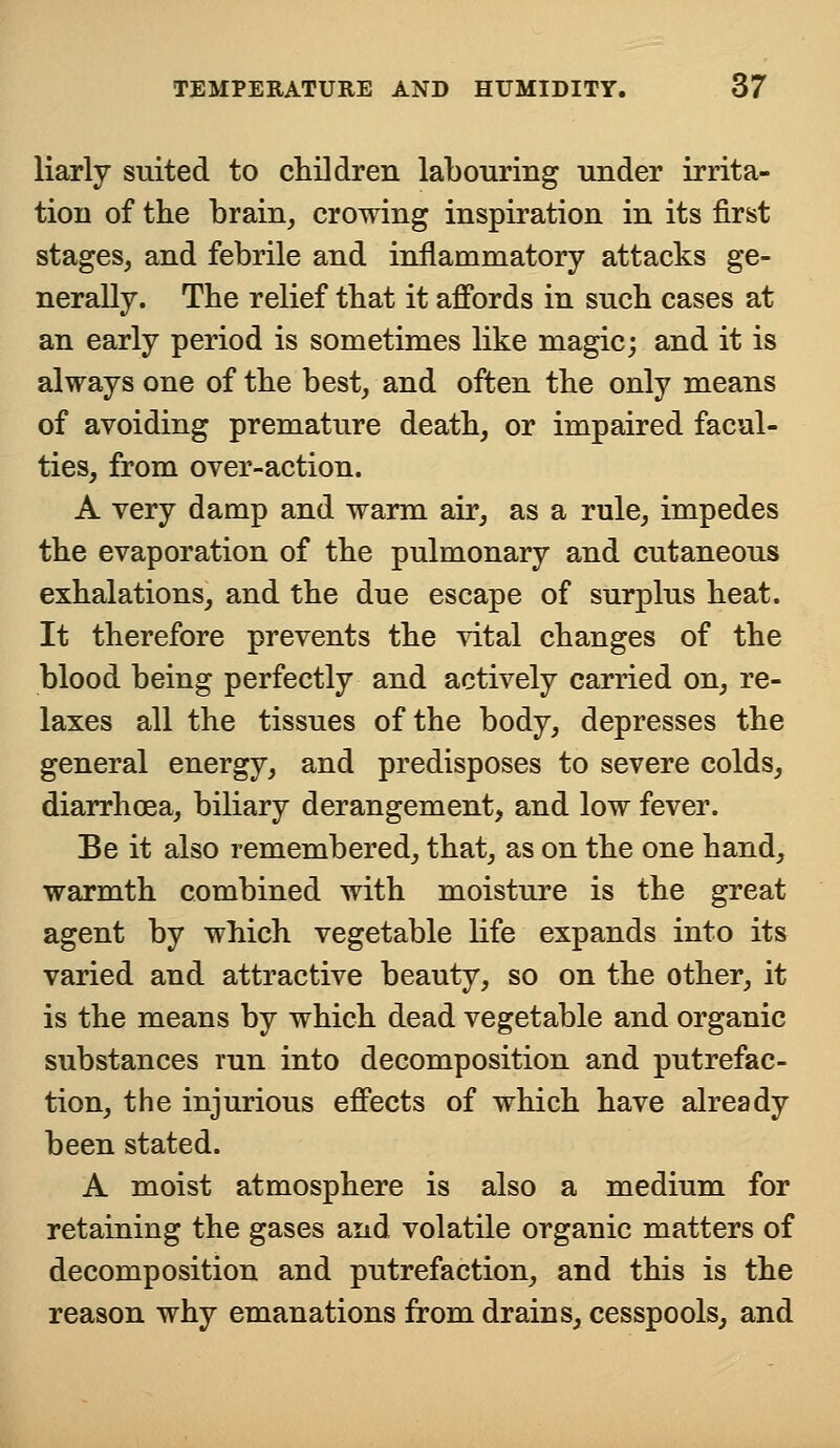 liarly suited to children labouring under irrita- tion of the brain, crowing inspiration in its first stages, and febrile and inflammatory attacks ge- nerally. The relief that it affords in such cases at an early period is sometimes like magic; and it is always one of the best, and often the only means of avoiding premature death, or impaired facul- ties, from over-action. A very damp and warm air, as a rule, impedes the evaporation of the pulmonary and cutaneous exhalations, and the due escape of surplus heat. It therefore prevents the vital changes of the blood being perfectly and actively carried on, re- laxes all the tissues of the body, depresses the general energy, and predisposes to severe colds, diarrhoea, biliary derangement, and low fever. Be it also remembered, that, as on the one hand, warmth combined with moisture is the great agent by which vegetable life expands into its varied and attractive beauty, so on the other, it is the means by which dead vegetable and organic substances run into decomposition and putrefac- tion, the injurious effects of which have already been stated. A moist atmosphere is also a medium for retaining the gases and volatile organic matters of decomposition and putrefaction, and this is the reason why emanations from drains, cesspools, and