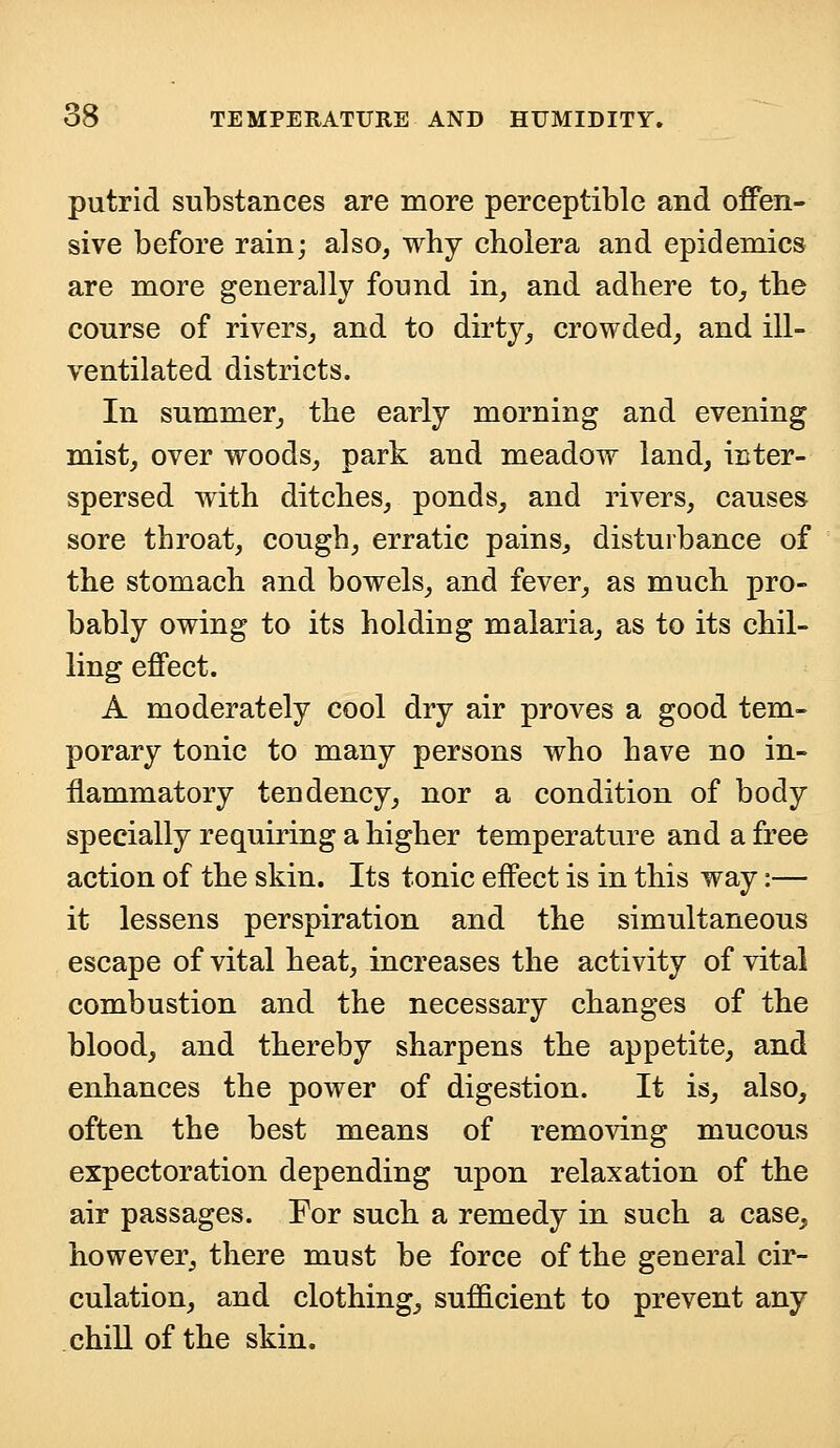 putrid substances are more perceptible and offen- sive before rain; also, why cholera and epidemics are more generally found in, and adhere to, the course of rivers, and to dirty, crowded, and ill- ventilated districts. In summer, the early morning and evening mist, over woods, park and meadow land, inter- spersed with ditches, ponds, and rivers, causes sore throat, cough, erratic pains, disturbance of the stomach and bowels, and fever, as much pro- bably owing to its holding malaria, as to its chil- ling effect. A moderately cool dry air proves a good tem- porary tonic to many persons who have no in- flammatory tendency, nor a condition of body specially requiring a higher temperature and a free action of the skin. Its tonic effect is in this way:— it lessens perspiration and the simultaneous escape of vital heat, increases the activity of vital combustion and the necessary changes of the blood, and thereby sharpens the appetite, and enhances the power of digestion. It is, also, often the best means of removing mucous expectoration depending upon relaxation of the air passages. For such a remedy in such a case, however, there must be force of the general cir- culation, and clothing, sufficient to prevent any chill of the skin.