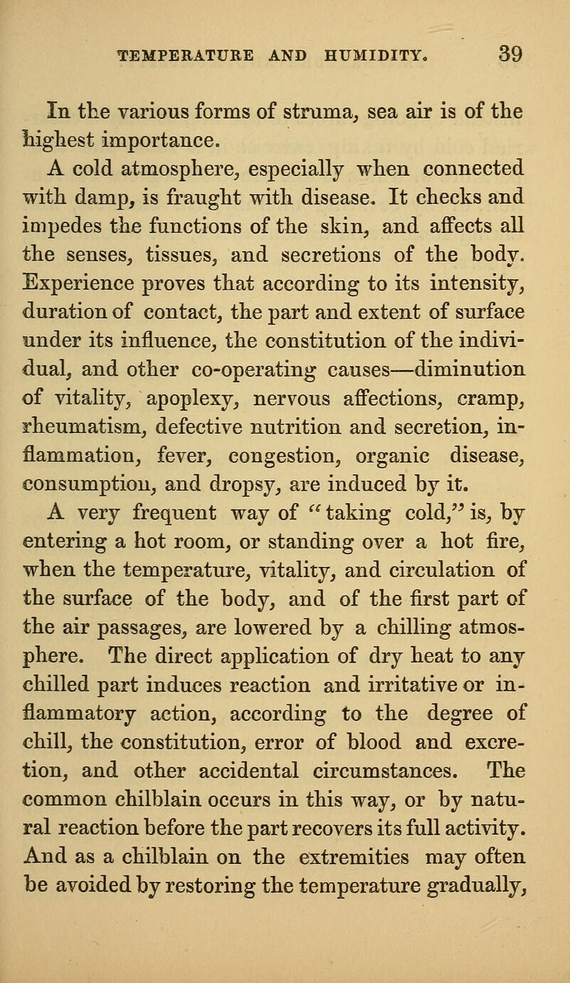 In the various forms of struma, sea air is of the highest importance. A cold atmosphere., especially when connected with damp, is fraught with disease. It checks and impedes the functions of the skin, and affects all the senses, tissues, and secretions of the body. Experience proves that according to its intensity, duration of contact, the part and extent of surface under its influence, the constitution of the indivi- dual, and other co-operating causes—diminution of vitality, apoplexy, nervous affections, cramp, rheumatism, defective nutrition and secretion, in- flammation, fever, congestion, organic disease, consumption, and dropsy, are induced by it. A very frequent way of  taking cold, is, by entering a hot room, or standing over a hot fire, when the temperature, vitality, and circulation of the surface of the body, and of the first part of the air passages, are lowered by a chilling atmos- phere. The direct application of dry heat to any chilled part induces reaction and irritative or in- flammatory action, according to the degree of chill, the constitution, error of blood and excre- tion, and other accidental circumstances. The common chilblain occurs in this way, or by natu- ral reaction before the part recovers its full activity. And as a chilblain on the extremities may often be avoided by restoring the temperature gradually,