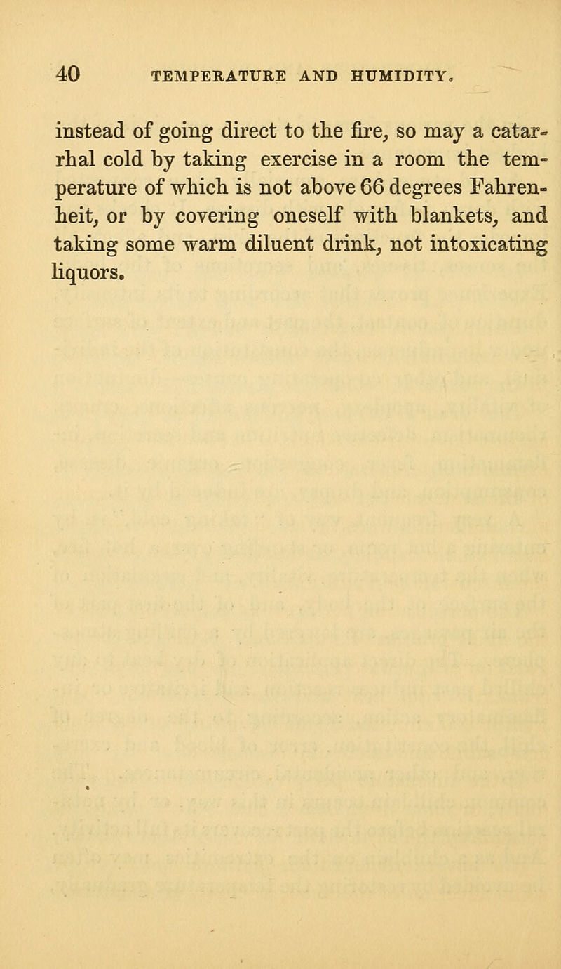 instead of going direct to the fire, so may a catar- rhal cold by taking exercise in a room the tem- perature of which is not above 66 degrees Fahren- heit, or by covering oneself with blankets, and taking some warm diluent drink, not intoxicating liquors.