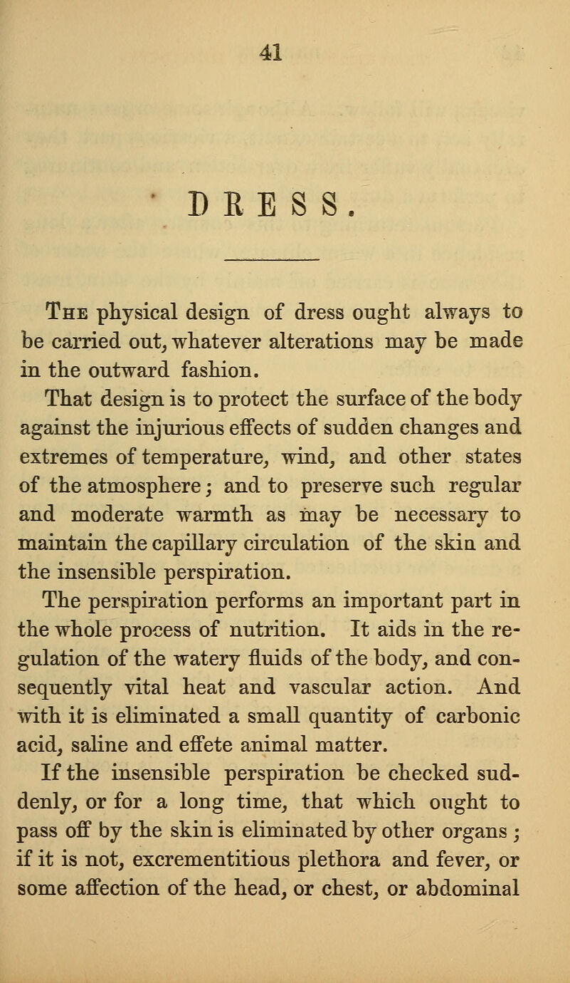 ' DRESS. The physical design of dress ought always to be carried out, whatever alterations may be made in the outward fashion. That design is to protect the surface of the body against the injurious effects of sudden changes and extremes of temperature, wind, and other states of the atmosphere; and to preserve such regular and moderate warmth as may be necessary to maintain the capillary circulation of the skin and the insensible perspiration. The perspiration performs an important part in the whole process of nutrition. It aids in the re- gulation of the watery fluids of the body, and con- sequently vital heat and vascular action. And with it is eliminated a small quantity of carbonic acid, saline and effete animal matter. If the insensible perspiration be checked sud- denly, or for a long time, that which ought to pass off by the skin is eliminated by other organs ; if it is not, excrementitious plethora and fever, or some affection of the head, or chest, or abdominal