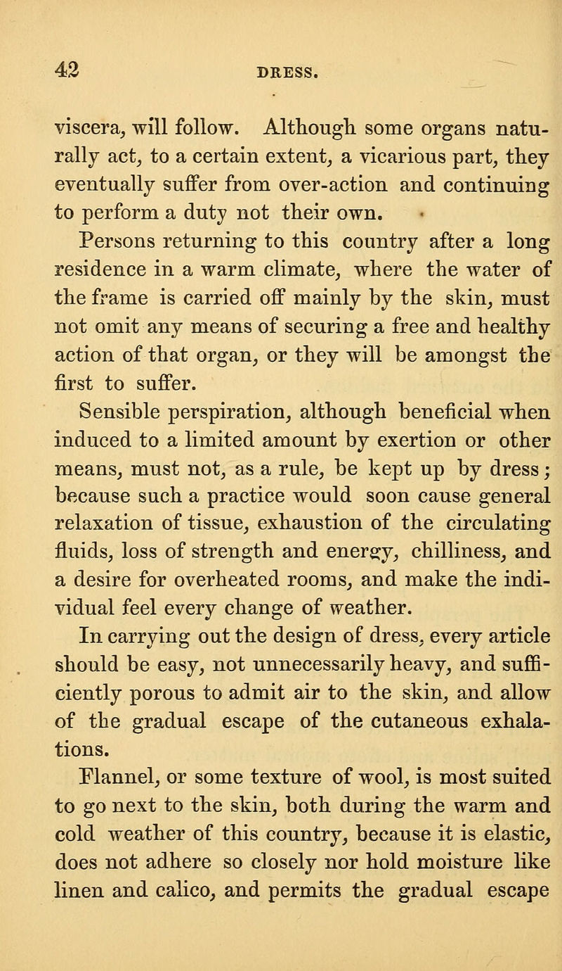 viscera, will follow. Although some organs natu- rally act, to a certain extent, a vicarious part, they eventually suffer from over-action and continuing to perform a duty not their own. Persons returning to this country after a long residence in a warm climate, where the water of the frame is carried off mainly by the skin, must not omit any means of securing a free and healthy action of that organ, or they will be amongst the first to suffer. Sensible perspiration, although beneficial when induced to a limited amount by exertion or other means, must not, as a rule, be kept up by dress; because such a practice would soon cause general relaxation of tissue, exhaustion of the circulating fluids, loss of strength and energy, chilliness, and a desire for overheated rooms, and make the indi- vidual feel every change of weather. In carrying out the design of dress, every article should be easy, not unnecessarily heavy, and suffi- ciently porous to admit air to the skin, and allow of the gradual escape of the cutaneous exhala- tions. Flannel, or some texture of wool, is most suited to go next to the skin, both during the warm and cold weather of this country, because it is elastic, does not adhere so closely nor hold moisture like linen and calico, and permits the gradual escape