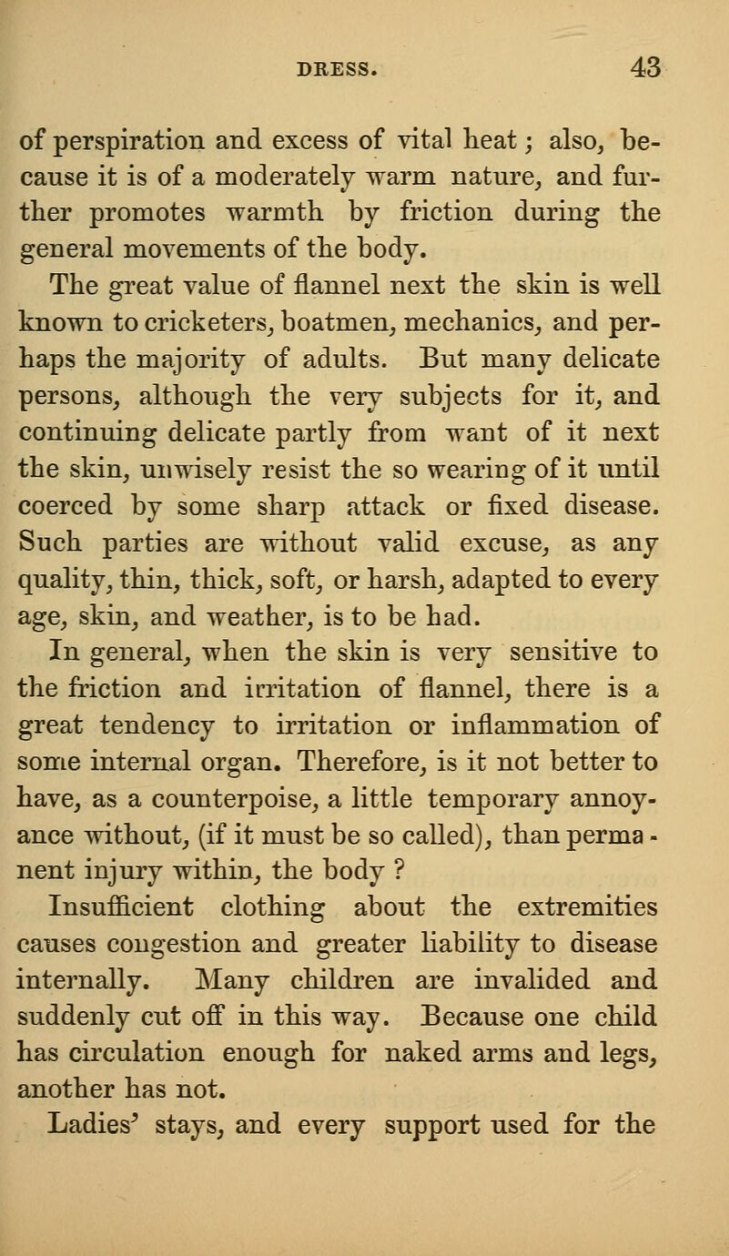 of perspiration and excess of vital heat; also, be- cause it is of a moderately warm nature, and fur- ther promotes warmth by friction during the general movements of the body. The great value of flannel next the skin is well known to cricketers, boatmen, mechanics, and per- haps the majority of adults. But many delicate persons, although the very subjects for it, and continuing delicate partly from waut of it next the skin, unwisely resist the so wearing of it until coerced by some sharp attack or fixed disease. Such parties are without valid excuse, as any quality, thin, thick, soft, or harsh, adapted to every age, skin, and weather, is to be had. In general, when the skin is very sensitive to the friction and irritation of flannel, there is a great tendency to irritation or inflammation of some internal organ. Therefore, is it not better to have, as a counterpoise, a little temporary annoy- ance without, (if it must be so called), than perma - nent injury within, the body ? Insufficient clothing about the extremities causes congestion and greater liability to disease internally. Many children are invalided and suddenly cut off in this way. Because one child has circulation enough for naked arms and legs, another has not. Ladies5 stays, and every support used for the