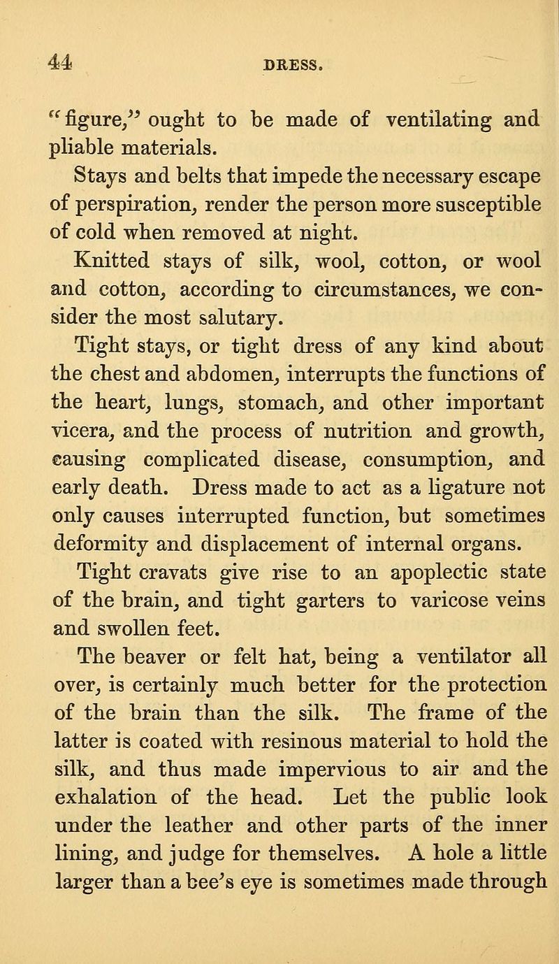  figure/* ought to be made of ventilating and pliable materials. Stays and belts that impede the necessary escape of perspiration, render the person more susceptible of cold when removed at night. Knitted stays of silk, wool, cotton, or wool and cotton, according to circumstances, we con- sider the most salutary. Tight stays, or tight dress of any kind about the chest and abdomen, interrupts the functions of the heart, lungs, stomach, and other important vicera, and the process of nutrition and growth, causing complicated disease, consumption, and early death. Dress made to act as a ligature not only causes interrupted function, but sometimes deformity and displacement of internal organs. Tight cravats give rise to an apoplectic state of the brain, and tight garters to varicose veins and swollen feet. The beaver or felt hat, being a ventilator all over, is certainly much better for the protection of the brain than the silk. The frame of the latter is coated with resinous material to hold the silk, and thus made impervious to air and the exhalation of the head. Let the public look under the leather and other parts of the inner lining, and judge for themselves. A hole a little larger than a bee's eye is sometimes made through