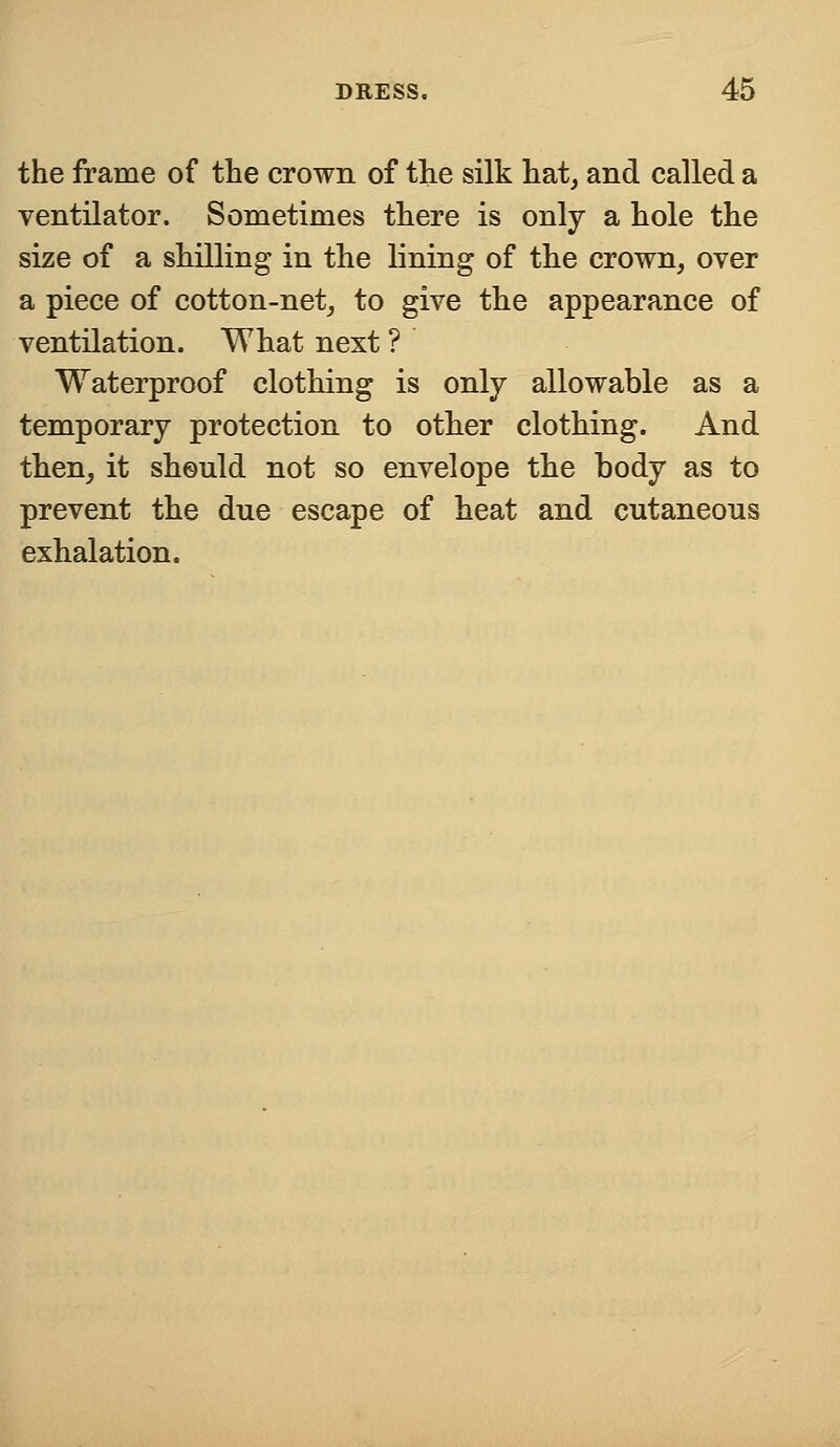 the frame of the crown of the silk hat, and called a ventilator. Sometimes there is only a hole the size of a shilling in the lining of the crown, over a piece of cotton-net, to give the appearance of ventilation. What next ? Waterproof clothing is only allowable as a temporary protection to other clothing. And then, it should not so envelope the body as to prevent the due escape of heat and cutaneous exhalation.