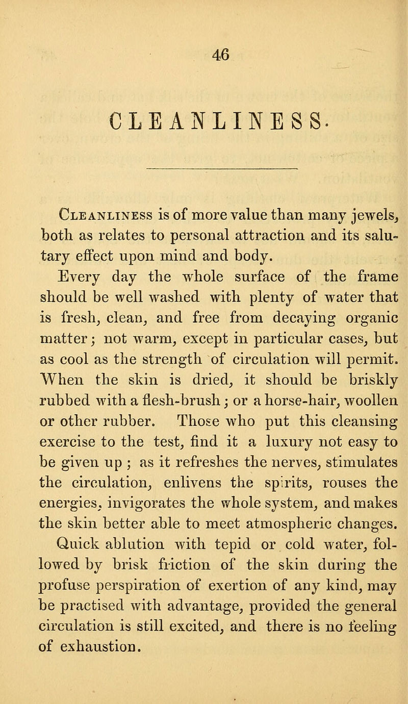 CLEANLINESS Cleanliness is of more value than many jewels, both as relates to personal attraction and its salu- tary effect upon mind and body. Every day the whole surface of the frame should be well washed with plenty of water that is fresh, clean, and free from decaying organic matter; not warm, except in particular cases, but as cool as the strength of circulation will permit. When the skin is dried, it should be briskly rubbed with a flesh-brush; or a horse-hair, woollen or other rubber. Those who put this cleansing exercise to the test, find it a luxury not easy to be given up ; as it refreshes the nerves, stimulates the circulation, enlivens the spirits, rouses the energies, invigorates the whole system, and makes the skin better able to meet atmospheric changes. Quick ablution with tepid or cold water, fol- lowed by brisk friction of the skin during the profuse perspiration of exertion of any kind, may be practised with advantage, provided the general circulation is still excited, and there is no feeling of exhaustion.