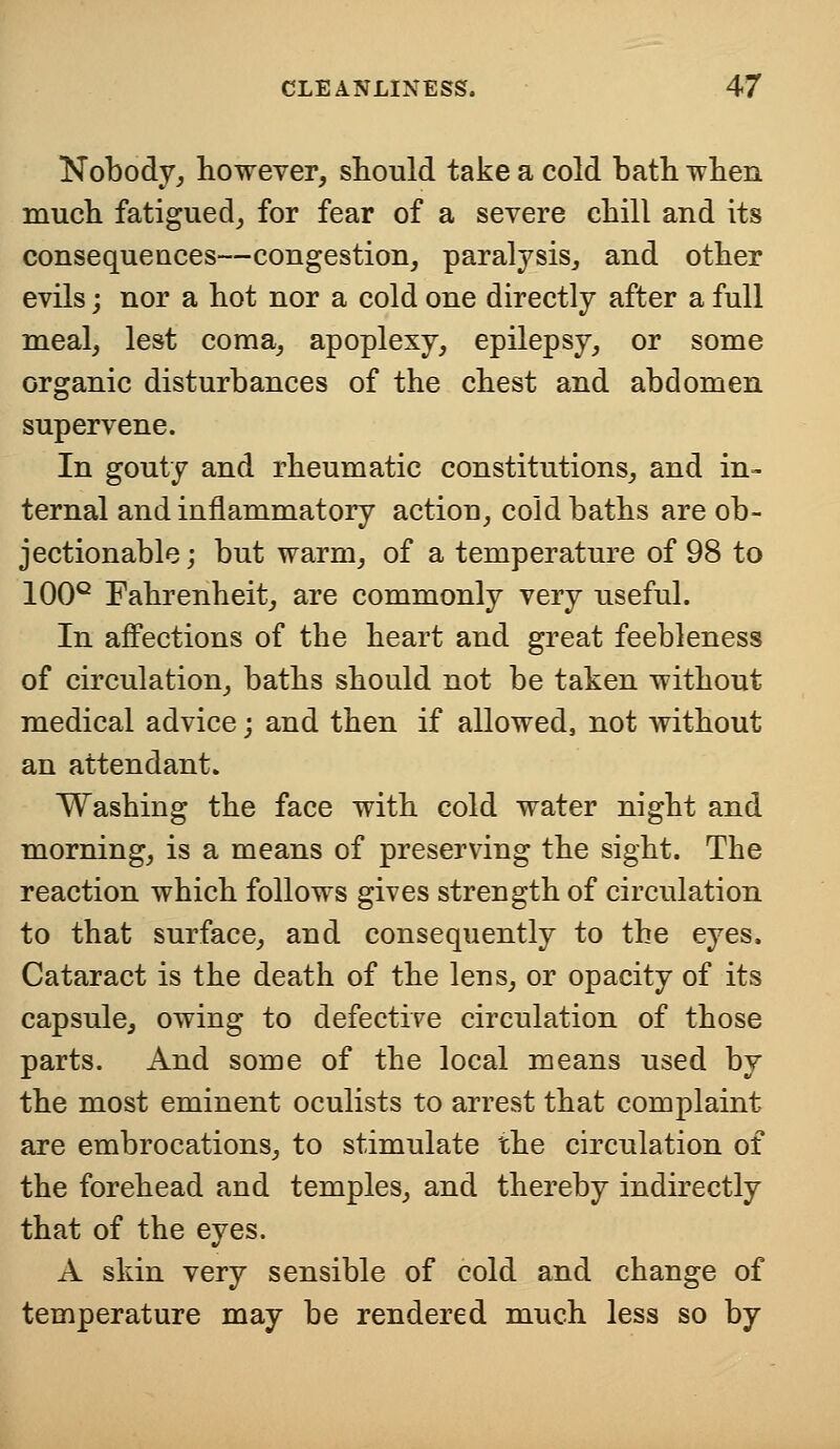 Nobody, however, should take a cold bath when much fatigued, for fear of a severe chill and its consequences—congestion, paralysis, and other evils; nor a hot nor a cold one directly after a full meal, lest coma, apoplexy, epilepsy, or some organic disturbances of the chest and abdomen supervene. In gouty and rheumatic constitutions, and in- ternal and inflammatory action, cold baths are ob- jectionable ; but warm, of a temperature of 98 to 100° Fahrenheit, are commonly very useful. In affections of the heart and great feebleness of circulation, baths should not be taken without medical advice; and then if allowed, not without an attendant. Washing the face with cold water night and morning, is a means of preserving the sight. The reaction which follows gives strength of circulation to that surface, and consequently to the eyes. Cataract is the death of the lens, or opacity of its capsule, owing to defective circulation of those parts. And some of the local means used by the most eminent oculists to arrest that complaint are embrocations, to stimulate the circulation of the forehead and temples, and thereby indirectly that of the eyes. A skin very sensible of cold and change of temperature may be rendered much less so by