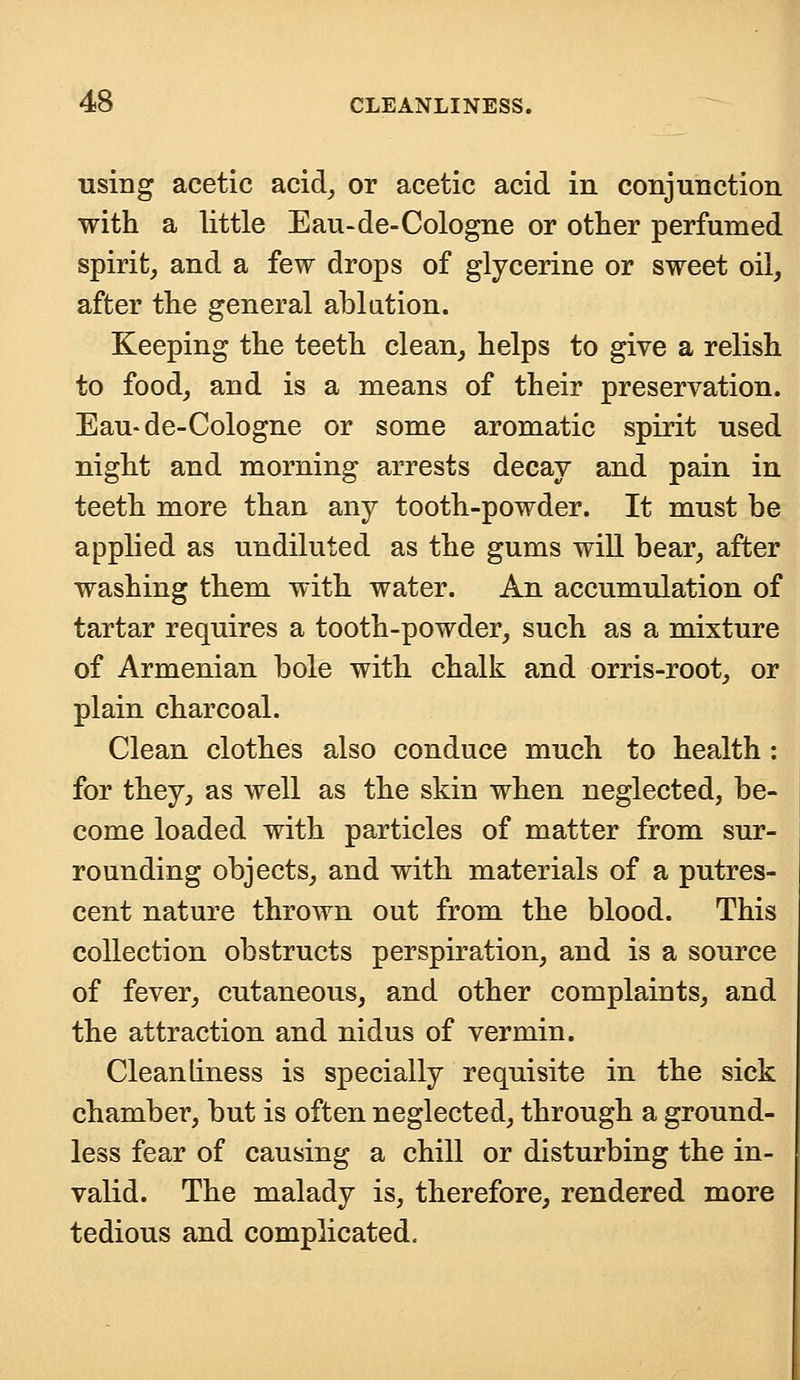 using acetic acid, or acetic acid in conjunction with a little Eau-de-Cologne or other perfumed spirit, and a few drops of glycerine or sweet oil, after the general ablation. Keeping the teeth clean, helps to give a relish to food, and is a means of their preservation. Eau-de-Cologne or some aromatic spirit used night and morning arrests decay and pain in teeth more than any tooth-powder. It must be applied as undiluted as the gums will bear, after washing them with water. An accumulation of tartar requires a tooth-powder, such as a mixture of Armenian bole with chalk and orris-root, or plain charcoal. Clean clothes also conduce much to health: for they, as well as the skin when neglected, be- come loaded with particles of matter from sur- rounding objects, and with materials of a putres- cent nature thrown out from the blood. This collection obstructs perspiration, and is a source of fever, cutaneous, and other complaints, and the attraction and nidus of vermin. Cleanliness is specially requisite in the sick chamber, but is often neglected, through a ground- less fear of causing a chill or disturbing the in- valid. The malady is, therefore, rendered more tedious and complicated.