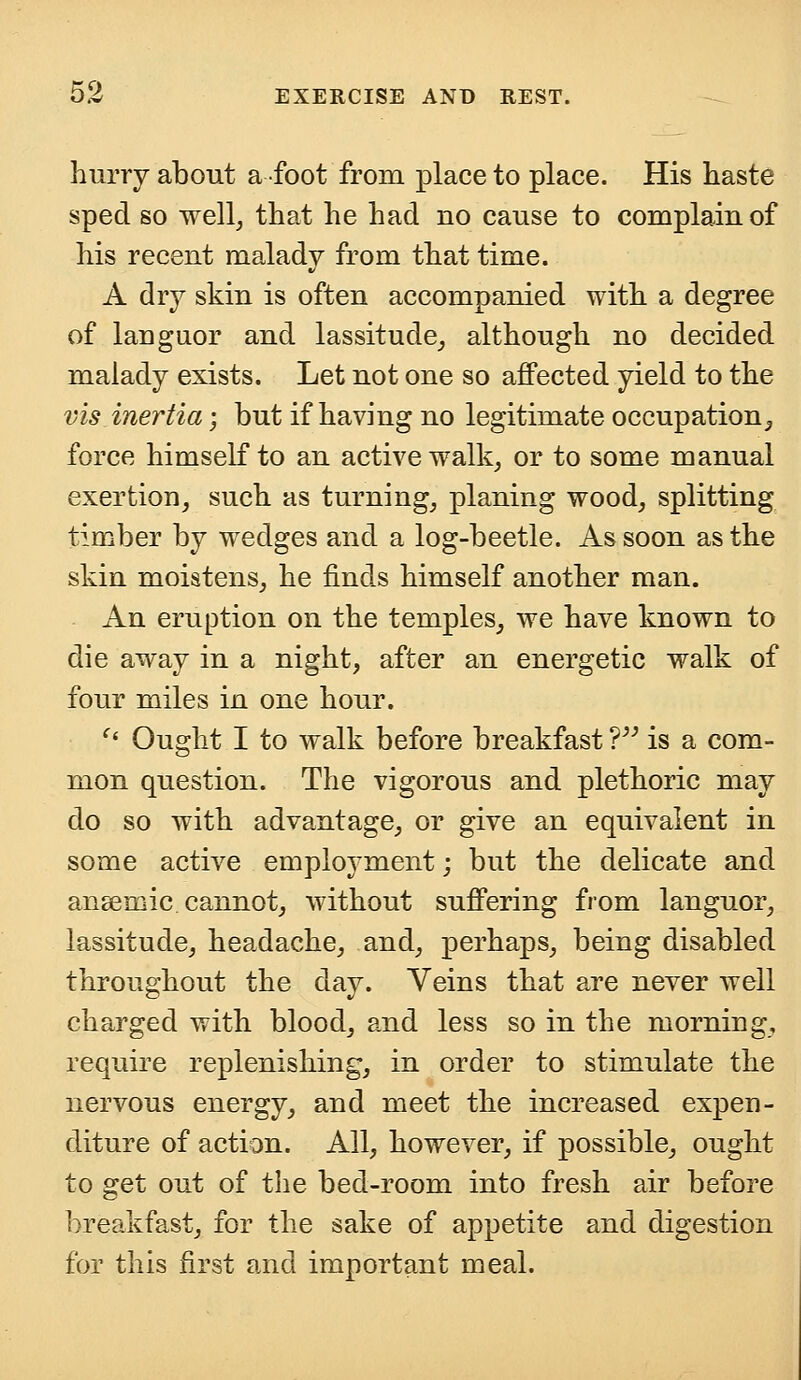 hurry about a foot from place to place. His haste sped so well, that he had no cause to complain of his recent malady from that time. A dry skin is often accompanied with a degree of languor and lassitude, although no decided malady exists. Let not one so affected yield to the vis inertia; but if having no legitimate occupation, force himself to an active walk, or to some manual exertion, such as turning, planing wood, splitting timber by wedges and a log-beetle. As soon as the skin moistens, he finds himself another man. An eruption on the temples, we have known to die away in a night, after an energetic walk of four miles in one hour. '' Ought I to walk before breakfast ? is a com- mon question. The vigorous and plethoric may do so with advantage, or give an equivalent in some active employment; but the delicate and anaemic cannot, without suffering from languor, lassitude, headache, and, perhaps, being disabled throughout the day. Veins that are never well charged with blood, and less so in the morning, require replenishing, in order to stimulate the nervous energy, and meet the increased expen- diture of action. All, however, if possible, ought to get out of the bed-room into fresh air before breakfast, for the sake of appetite and digestion for this first and important meal.
