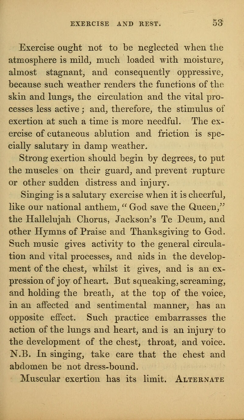 Exercise ought not to be neglected when the atmosphere is mild, much loaded with moisture, almost stagnant, and consequently oppressive, because such weather renders the functions of the skin and lungs, the circulation and the vital pro- cesses less active; and, therefore, the stimulus of exertion at such a time is more needful. The ex- ercise of cutaneous ablution and friction is spe- cially salutary in damp weather. Strong exertion should begin by degrees, to put the muscles on their guard, and prevent rupture or other sudden distress and injury. Singing is a salutary exercise when it is cheerful, like our national anthem,  God save the Queen/} the Hallelujah Chorus, Jackson's Te Deum, and other Hymns of Praise and Thanksgiving to God. Such music gives activity to the general circula- tion and vital processes, and aids in the develop- ment of the chest, whilst it gives, and is an ex- pression of joy of heart. But squeaking, screaming, and holding the breath, at the top of the voice, in an affected and sentimental manner, has an opposite effect. Such practice embarrasses the action of the lungs and heart, and is an injury to the development of the chest, throat, and voice. N.B. In singing, take care that the chest and abdomen be not dress-bound. Muscular exertion has its limit. Alternate
