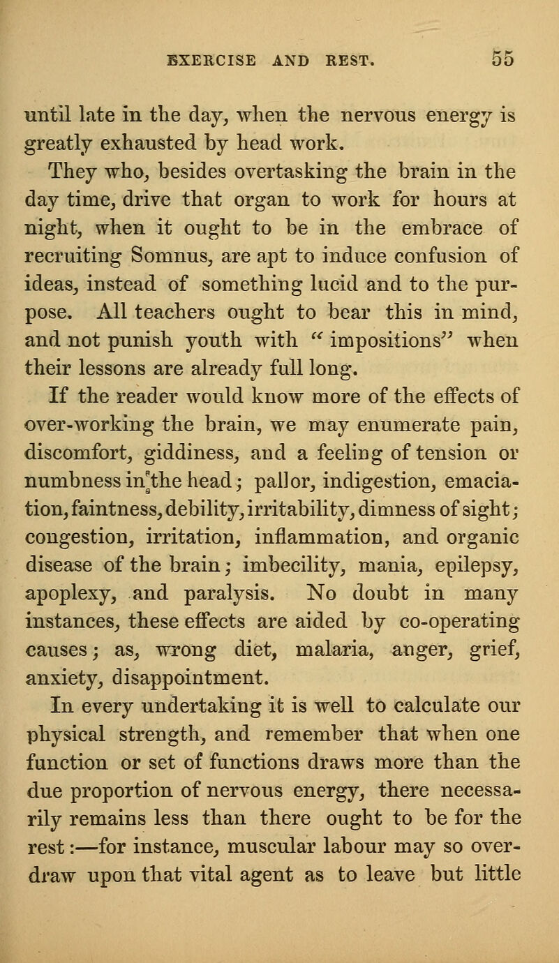 until late in the day, when the nervous energy is greatly exhausted by head work. They who, besides overtasking the brain in the day time, drive that organ to work for hours at night, when it ought to be in the embrace of recruiting Somnus, are apt to induce confusion of ideas, instead of something lucid and to the pur- pose. All teachers ought to bear this in mind, and not punish youth with u impositions when their lessons are already full long. If the reader would know more of the effects of over-working the brain, we may enumerate pain, discomfort, giddiness, and a feeling of tension or numbness in^the head; pallor, indigestion, emacia- tion, faintness, debility, irritability, dimness of sight; congestion, irritation, inflammation, and organic disease of the brain; imbecility, mania, epilepsy, apoplexy, and paralysis. No doubt in many instances, these effects are aided by co-operating causes; as, wrong diet, malaria, anger, grief, anxiety, disappointment. In every undertaking it is well to calculate our physical strength, and remember that when one function or set of functions draws more than the due proportion of nervous energy, there necessa- rily remains less than there ought to be for the rest:—for instance, muscular labour may so over- draw upon that vital agent as to leave but little