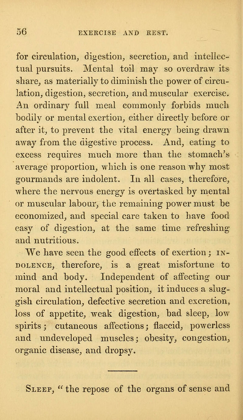 for circulation, digestion, secretion, and intellec- tual pursuits. Mental toil may so overdraw its share, as materially to diminish the power of circu- lation, digestion, secretion, and muscular exercise. An ordinary full meal commonly forbids much bodily or mental exertion, either directly before or after it, to prevent the vital energy being drawn away from the digestive process. And, eating to excess requires much more than the stomach's average proportion, which is one reason why most gourmands are indolent. In all cases, therefore, where the nervous energy is overtasked by mental or muscular labour, the remaining power must be economized, and special care taken to have food easy of digestion, at the same time refreshing and nutritious. We have seen the good effects of exertion; in- dolence, therefore, is a great misfortune to mind and body. Independent of affecting our moral and intellectual position, it induces a slug- gish circulation, defective secretion and excretion, loss of appetite, weak digestion, bad sleep, low spirits; cutaneous affections; flaccid, powerless and undeveloped muscles; obesity, congestion., organic disease, and dropsy. Sleep,  the repose of the organs of sense and