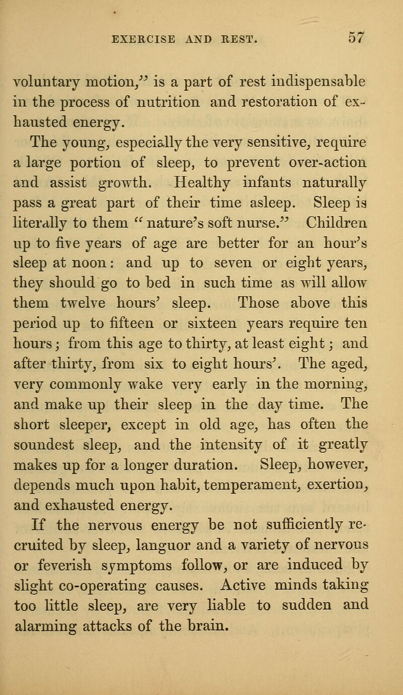 voluntary motion, is a part of rest indispensable in the process of nutrition and restoration of ex- hausted energy. The young, especially the very sensitive, require a large portion of sleep, to prevent over-action and assist growth. Healthy infants naturally pass a great part of their time asleep. Sleep is literally to them  nature's soft nurse. Children up to five years of age are better for an hour's sleep at noon: and up to seven or eight years, they should go to bed in such time as will allow them twelve hours' sleep. Those above this period up to fifteen or sixteen years require ten hours; from this age to thirty, at least eight; and after thirty, from six to eight hours'. The aged, very commonly wake very early in the morning, and make up their sleep in the day time. The short sleeper, except in old age, has often the soundest sleep, and the intensity of it greatly makes up for a longer duration. Sleep, however, depends much upon habit, temperament, exertion, and exhausted energy. If the nervons energy be not sufficiently re- cruited by sleep, languor and a variety of nervous or feverish symptoms follow, or are induced by slight co-operating causes. Active minds taking too little sleep, are very liable to sudden and alarming attacks of the brain.