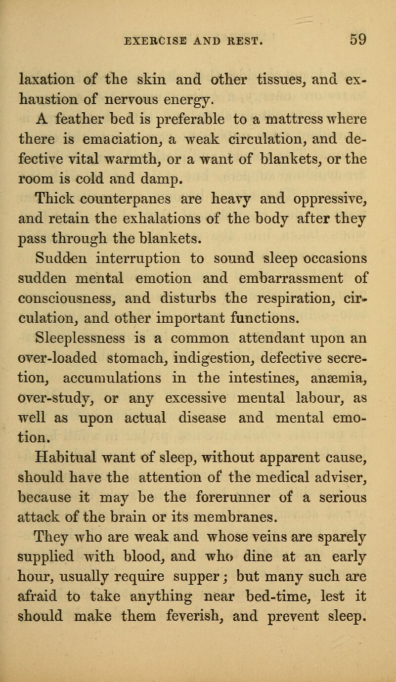 laxation of the skin and other tissues, and ex- haustion of nervous energy. A feather bed is preferable to a mattress where there is emaciation, a weak circulation, and de- fective vital warmth, or a want of blankets, or the room is cold and damp. Thick counterpanes are heavy and oppressive, and retain the exhalations of the body after they pass through the blankets. Sudden interruption to sound sleep occasions sudden mental emotion and embarrassment of consciousness, and disturbs the respiration, cir- culation, and other important functions. Sleeplessness is a common attendant upon an over-loaded stomach, indigestion, defective secre- tion, accumulations in the intestines, ansemia, over-study, or any excessive mental labour, as well as upon actual disease and mental emo- tion. Habitual want of sleep, without apparent cause, should have the attention of the medical adviser, because it may be the forerunner of a serious attack of the brain or its membranes. They who are weak and whose veins are sparely supplied with blood, and who dine at an early hour, usually require supper; but many such are afraid to take anything near bed-time, lest it should make them feverish, and prevent sleep.