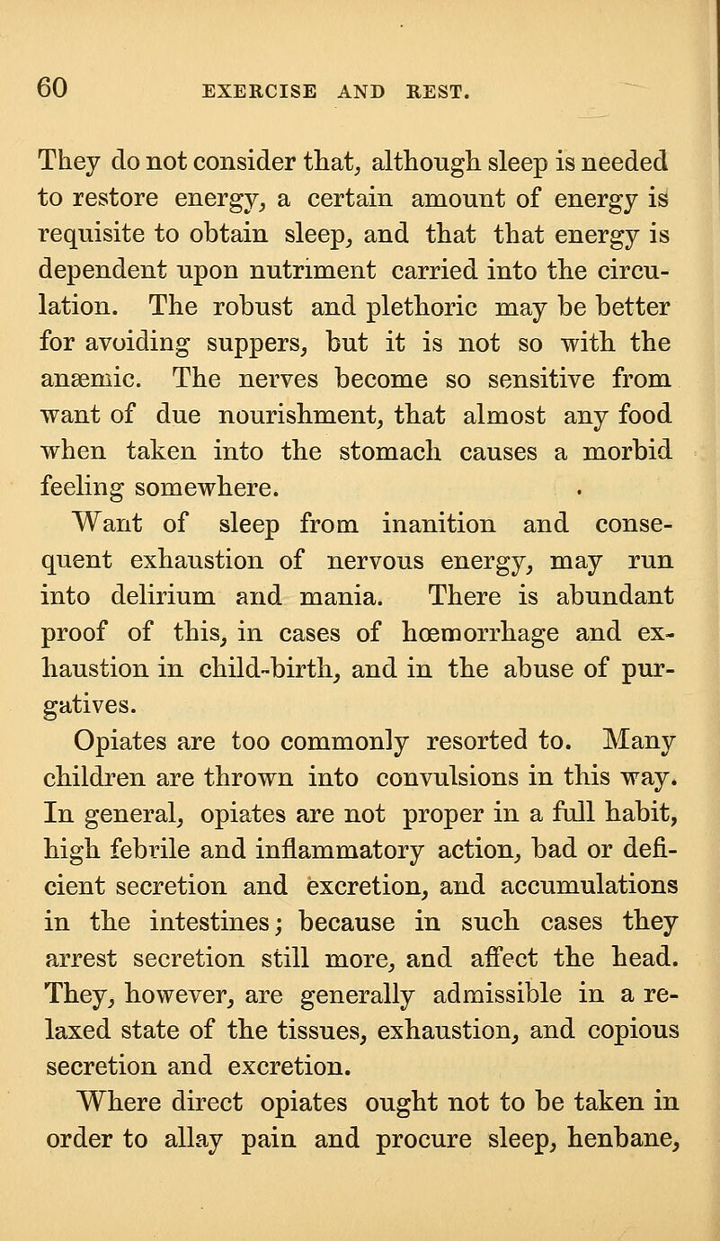 They do not consider that, although sleep is needed to restore energy, a certain amount of energy is requisite to obtain sleep, and that that energy is dependent upon nutriment carried into the circu- lation. The robust and plethoric may be better for avoiding suppers, but it is not so with the anaemic. The nerves become so sensitive from want of due nourishment, that almost any food when taken into the stomach causes a morbid feeling somewhere. Want of sleep from inanition and conse- quent exhaustion of nervous energy, may run into delirium and mania. There is abundant proof of this, in cases of hoemorrhage and ex- haustion in child-birth, and in the abuse of pur- gatives. Opiates are too commonly resorted to. Many children are thrown into convulsions in this way. In general, opiates are not proper in a full habit, high febrile and inflammatory action, bad or defi- cient secretion and excretion, and accumulations in the intestines; because in such cases they arrest secretion still more, and affect the head. They, however, are generally admissible in a re- laxed state of the tissues, exhaustion, and copious secretion and excretion. Where direct opiates ought not to be taken in order to allay pain and procure sleep, henbane,