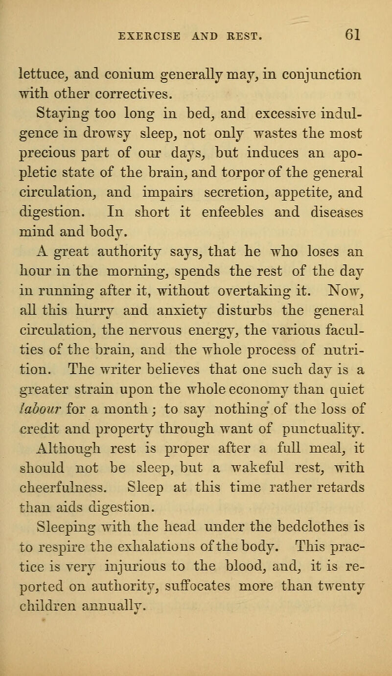 lettuce, and conium generally may, in conjunction with other correctives. Staving too long in bed, and excessive indul- gence in drowsy sleep, not only wastes the most precious part of our days, but induces an apo- pletic state of the brain, and torpor of the general circulation, and impairs secretion, appetite, and digestion. In short it enfeebles and diseases mind and body. A great authority says, that he who loses an hour in the morning, spends the rest of the day in running after it, without overtaking it. Now, all this hurry and anxiety disturbs the general circulation, the nervous energy, the various facul- ties of the brain, and the whole process of nutri- tion. The writer believes that one such day is a greater strain upon the whole economy than quiet labour for a month; to say nothing of the loss of credit and property through want of punctuality. Although rest is proper after a full meal, it should not be sleep, but a wakeful rest, with cheerfulness. Sleep at this time rather retards than aids digestion. Sleeping with the head under the bedclothes is to respire the exhalations of the body. This prac- tice is very injurious to the blood, and, it is re- ported on authority, suffocates more than twenty children annually.