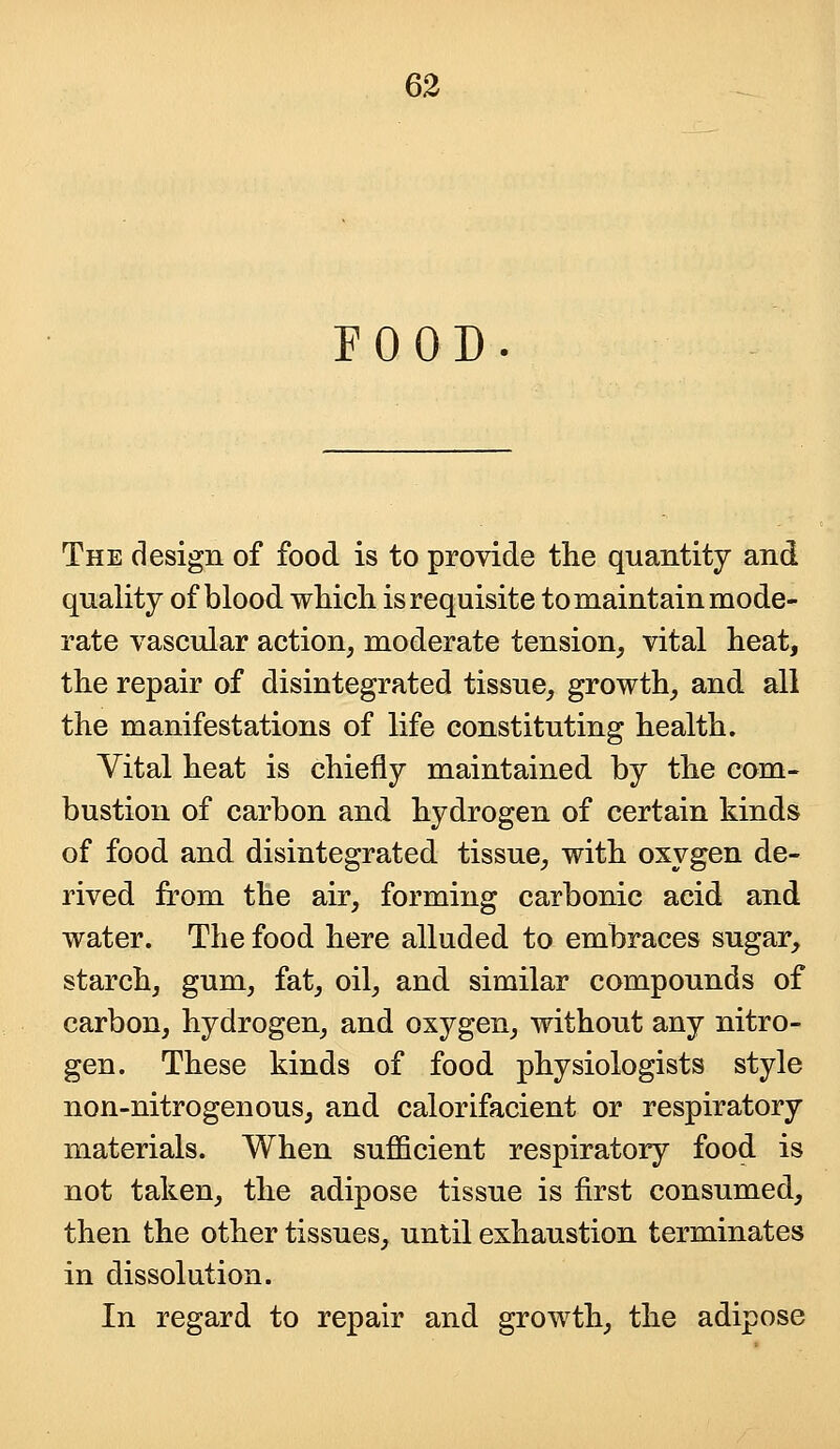 FOOD The design of food is to provide the quantity and quality of blood which is requisite to maintain mode- rate vascular action, moderate tension, vital heat, the repair of disintegrated tissue, growth, and all the manifestations of life constituting health. Vital heat is chiefly maintained by the com- bustion of carbon and hydrogen of certain kinds of food and disintegrated tissue, with oxygen de- rived from the air, forming carbonic acid and water. The food here alluded to embraces sugar, starch, gum, fat, oil, and similar compounds of carbon, hydrogen, and oxygen, without any nitro- gen. These kinds of food physiologists style non-nitrogenous, and calorifacient or respiratory materials. When sufficient respiratory food is not taken, the adipose tissue is first consumed, then the other tissues, until exhaustion terminates in dissolution. In regard to repair and growth, the adipose