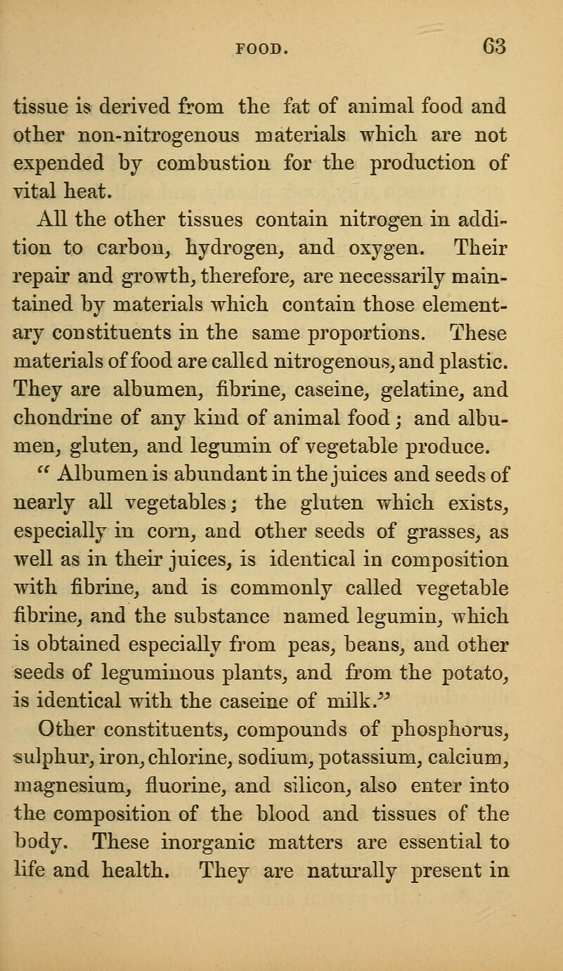 tissue is derived from the fat of animal food and other non-nitrogenous materials which are not expended by combustion for the production of vital heat. All the other tissues contain nitrogen in addi- tion to carbon, hydrogen, and oxygen. Their repair and growth, therefore, are necessarily main- tained by materials which contain those element- ary constituents in the same proportions. These materials of food are called nitrogenous, and plastic. They are albumen, fibrine, caseine, gelatine, and chondrine of any kind of animal food; and albu- men, gluten, and legumin of vegetable produce.  Albumen is abundant in the juices and seeds of nearly all vegetables; the gluten which exists, especially in corn, and other seeds of grasses, as well as in their juices, is identical in composition with fibrine, and is commonly called vegetable fibrine, and the substance named legumin, which is obtained especially from peas, beans, and other seeds of leguminous plants, and from the potato, is identical with the caseine of milk. Other constituents, compounds of phosphorus, sulphur, iron, chlorine, sodium, potassium, calcium, magnesium, fluorine, and silicon, also enter into the composition of the blood and tissues of the body. These inorganic matters are essential to life and health. They are naturally present in