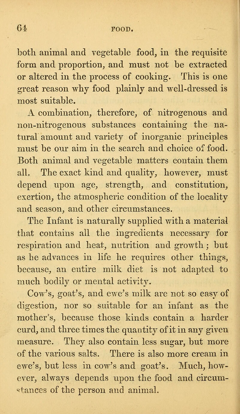 both animal and vegetable food, in the requisite form and proportion, and must not be extracted or altered in the process of cooking. This is one great reason why food plainly and well-dressed is most suitable. A combination, therefore, of nitrogenous and non-nitrogenous substances containing the na- tural amount and variety of inorganic principles must be our aim in the search and choice of food. Both animal and vegetable matters contain them all. The exact kind and quality, however, must depend upon age, strength, and constitution, exertion, the atmospheric condition of the locality and season, and other circumstances. The Infant is naturally supplied with, a material that contains all the ingredients necessary for respiration and heat, nutrition and growth; but as he advances in life he requires other things, because, an entire milk diet is not adapted to much bodily or mental activity. Cow's, goat's, and ewe's milk are not so easy of digestion, nor so suitable for an infant as the mother's, because those kinds contain a harder curd, and three times the quantity of it in any given measure. They also contain less sugar, but more of the various salts. There is also more cream in ewe's, but less in cow's and goat's. Much, how- ever, always depends upon the food and circum- stances of the person and animal.