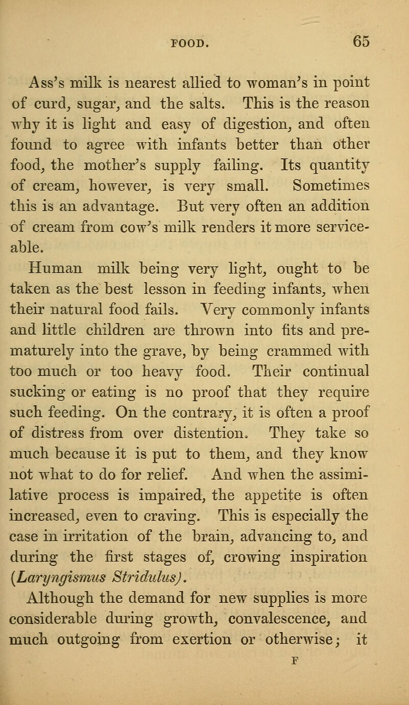 Ass's milk is nearest allied to woman's in point of curd, sugar, and the salts. This is the reason why it is light and easy of digestion, and often found to agree with infants better than other food, the mother's supply failing. Its quantity of cream, however, is very small. Sometimes this is an advantage. But very often an addition of cream from cow's milk renders it more service- able. Human milk being very light, ought to be taken as the best lesson in feeding infants, when their natural food fails. Very commonly infants and little children are thrown into fits and pre- maturely into the grave, by being crammed with too much or too heavy food. Their continual sucking or eating is no proof that they require such feeding. On the contrary, it is often a proof of distress from over distention. They take so much because it is put to them, and they know not what to do for relief. And when the assimi- lative process is impaired, the appetite is often increased, even to craving. This is especially the case in irritation of the brain, advancing to, and during the first stages of, crowing inspiration [Laryngismus Stridulus). Although the demand for new supplies is more considerable during growth, convalescence, and much outgoing from exertion or otherwise; it F