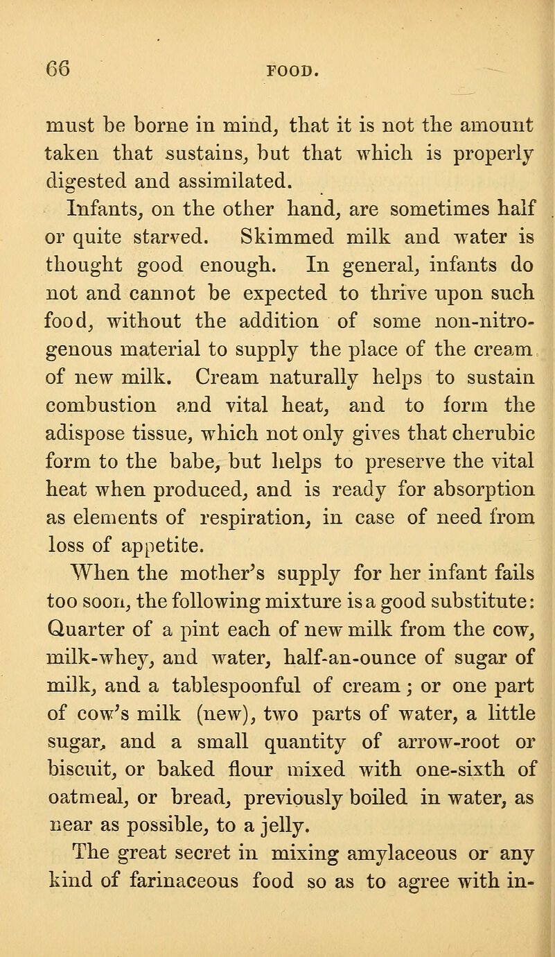 must be borne in mind, that it is not the amount taken that sustains, but that which is properly digested and assimilated. Infants, on the other hand, are sometimes half or quite starved. Skimmed milk and water is thought good enough. In general, infants do not and cannot be expected to thrive upon such food, without the addition of some non-nitro- genous material to supply the place of the cream of new milk. Cream naturally helps to sustain combustion and vital heat, and to form the adispose tissue, which not only gives that cherubic form to the babe, but helps to preserve the vital heat when produced, and is ready for absorption as elements of respiration, in case of need from loss of appetite. When the mother's supply for her infant fails too soon, the following mixture is a good substitute: Quarter of a pint each of new milk from the cow, milk-whey, and water, half-an-ounce of sugar of milk, and a tablespoonful of cream; or one part of cow's milk (new), two parts of water, a little sugar, and a small quantity of arrow-root or biscuit, or baked flour mixed with one-sixth of oatmeal, or bread, previously boiled in water, as near as possible, to a jelly. The great secret in mixing amylaceous or any kind of farinaceous food so as to agree with in-