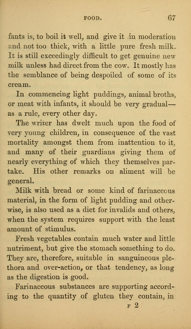 fants is, to boil it well, and give it .in moderation and not too thick, with a little pnre fresh milk. It is still exceedingly difficult to get genuine new milk unless had direct from the cow. It mostly has the semblance of being despoiled of some of its cream. In commencing light puddings, animal broths, or meat with infants, it should be very gradual— as a rule, every other day. The writer has dwelt much upon the food of very young children, in consequence of the vast mortality amongst them from inattention to it, and many of their guardians giving them of nearly everything of which they themselves par- take. His other remarks on aliment will be general. Milk with bread or some kind of farinaceous material, in the form of light pudding and other- wise, is also used as a diet for invalids and others, when the system requires support with the least amount of stimulus. Fresh vegetables contain much water and little nutriment, but give the stomach something to do. They are, therefore, suitable in sanguineous ple- thora and over-action, or that tendency, as long as the digestion is good. Farinaceous substances are supporting accord- ing to the quantity of gluten they contain, in f 2