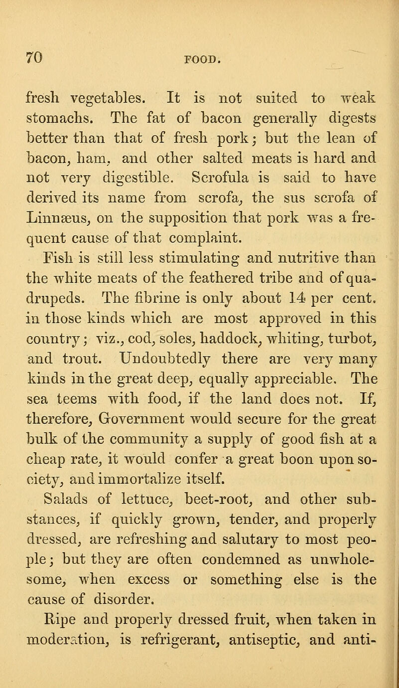 fresh vegetables. It is not suited to weak stomachs. The fat of bacon generally digests better than that of fresh pork; but the lean of bacon, ham. and other salted meats is hard and not very digestible. Scrofula is said to have derived its name from scrofa, the sus scrofa of Linnaeus, on the supposition that pork was a fre- quent cause of that complaint. Fish is still less stimulating and nutritive than the white meats of the feathered tribe and of qua- drupeds. The fibrine is only about \A per cent, in those kinds which are most approved in this country; viz., cod, soles, haddock; whiting, turbot, and trout. Undoubtedly there are very many kinds in the great deep, equally appreciable. The sea teems with food, if the land does not. If, therefore, Government would secure for the great bulk of the community a supply of good fish at a cheap rate, it would confer a great boon upon so- ciety, and immortalize itself. Salads of lettuce, beet-root, and other sub- stances, if quickly grown, tender, and properly dressed, are refreshing and salutary to most peo- ple ; but they are often condemned as unwhole- some, when excess or something else is the cause of disorder. Ripe and properly dressed fruit, when taken in moder?Ltion, is refrigerant, antiseptic, and anti-