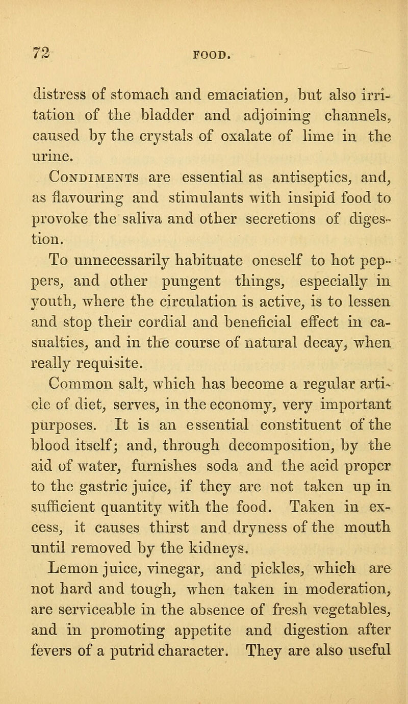 distress of stomach and emaciation, but also irri^ tation of the bladder and adjoining channels, caused by the crystals of oxalate of lime in the urine. Condiments are essential as antiseptics, and, as flavouring and stimulants with insipid food to provoke the saliva and other secretions of diges- tion. To unnecessarily habituate oneself to hot pep- pers, and other pungent things, especially in youth, where the circulation is active, is to lessen and stop their cordial and beneficial effect in ca- sualties, and in the course of natural decay, when really requisite. Common salt, which has become a regular arti- cle of diet, serves, in the economy, very important purposes. It is an essential constituent of the blood itself; and, through decomposition, by the aid of water, furnishes soda and the acid proper to the gastric juice, if they are not taken up in sufficient quantity with the food. Taken in ex- cess, it causes thirst and dryness of the mouth until removed by the kidneys. Lemon juice, vinegar, and pickles, which are not hard and tough, when taken in moderation, are serviceable in the absence of fresh vegetables, and in promoting appetite and digestion after fevers of a putrid character. They are also useful