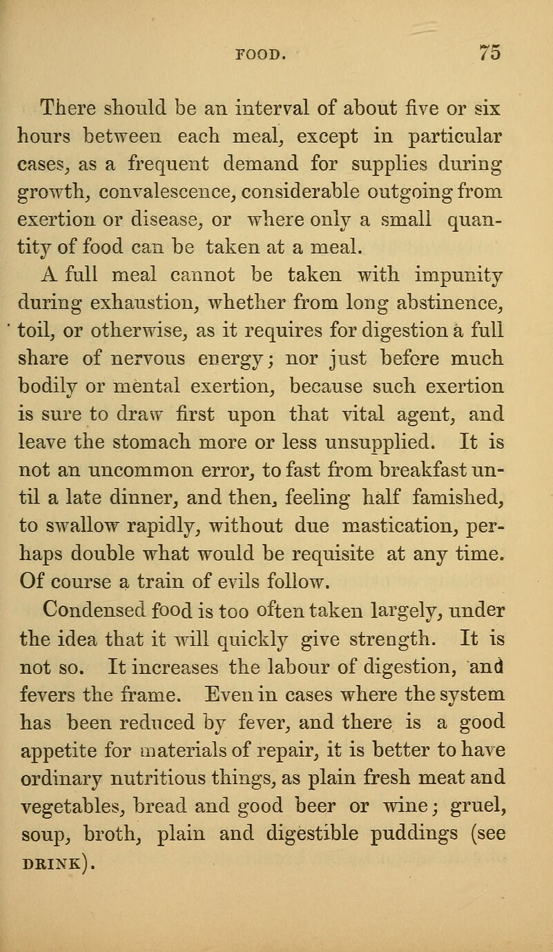 There should be an interval of about five or six hours between each meal, except in particular cases, as a frequent demand for supplies during growth, convalescence, considerable outgoing from exertion or disease, or where only a small quan- tity of food can be taken at a meal. A full meal cannot be taken with impunity during exhaustion, whether from long abstinence, toil, or otherwise, as it requires for digestion a full share of nervous energy; nor just before much bodily or mental exertion, because such exertion is sure to draw first upon that vital agent, and leave the stomach more or less unsupplied. It is not an uncommon error, to fast from breakfast un- til a late dinner, and then, feeling half famished, to swallow rapidly, without due mastication, per- haps double what would be requisite at any time. Of course a train of evils follow. Condensed food is too often taken largely, under the idea that it will quickly give strength. It is not so. It increases the labour of digestion, and fevers the frame. Even in cases where the system has been reduced by fever, and there is a good appetite for materials of repair, it is better to have ordinary nutritious things, as plain fresh meat and vegetables, bread and good beer or wine; gruel, soup, broth, plain and digestible puddings (see drink).