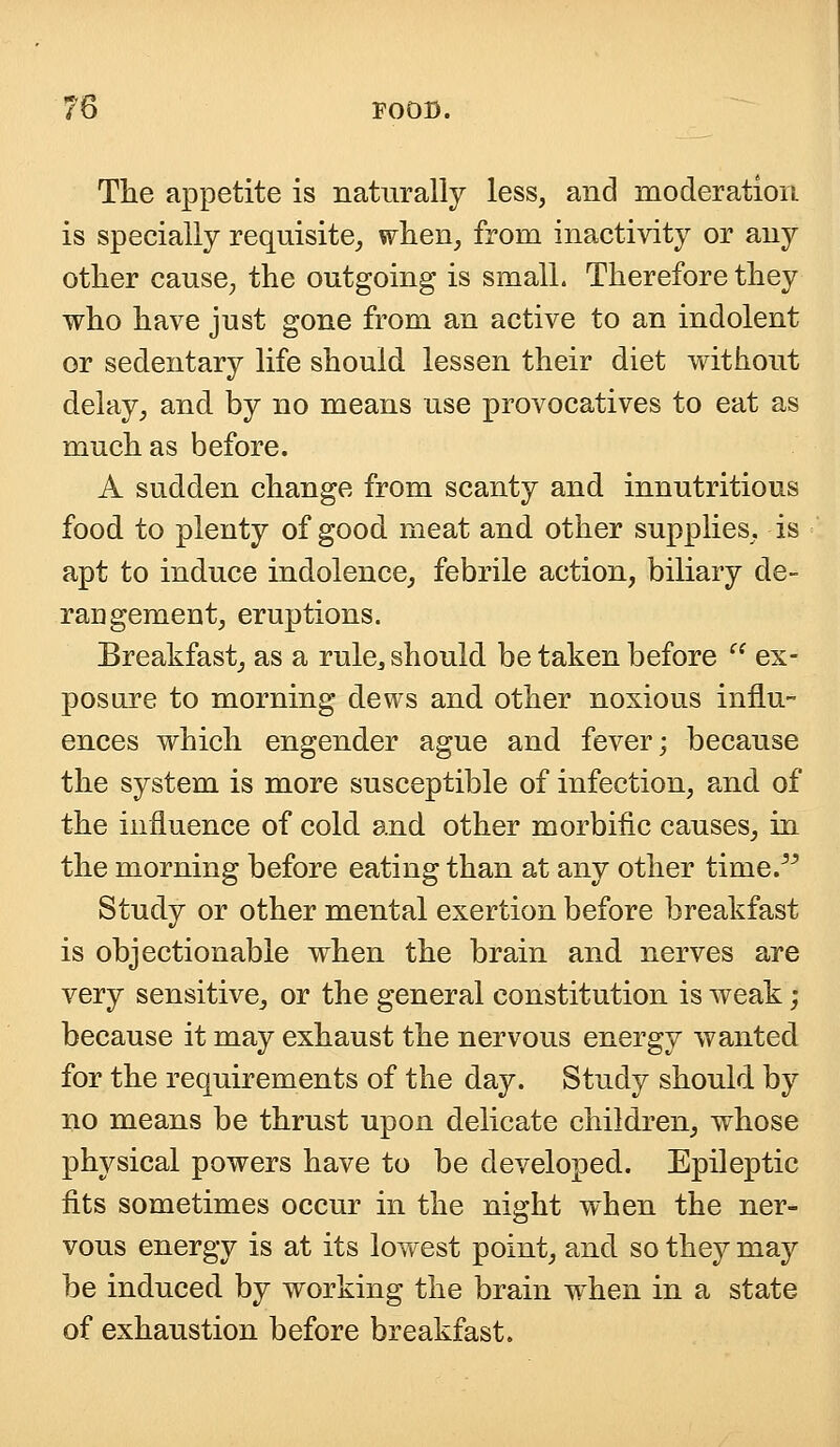 The appetite is naturally less, and moderation is specially requisite, when, from inactivity or any other cause, the outgoing is small. Therefore they who have just gone from an active to an indolent or sedentary life should lessen their diet without delay, and. by no means use provocatives to eat as much as before. A sudden change from scanty and innutritions food to plenty of good meat and other supplies, is apt to induce indolence, febrile action, biliary de- rangement, eruptions. Breakfast, as a rule^ should be taken before  ex- posure to morning dews and other noxious influ- ences which engender ague and fever; because the system is more susceptible of infection, and of the influence of cold and other morbific causes, in the morning before eating than at any other time. Study or other mental exertion before breakfast is objectionable when the brain and nerves are very sensitive, or the general constitution is weak; because it may exhaust the nervous energy wanted for the requirements of the day. Study should by no means be thrust upon delicate children, whose physical powers have to be developed. Epileptic fits sometimes occur in the night when the ner- vous energy is at its lowest point, and so they may be induced by working the brain when in a state of exhaustion before breakfast.