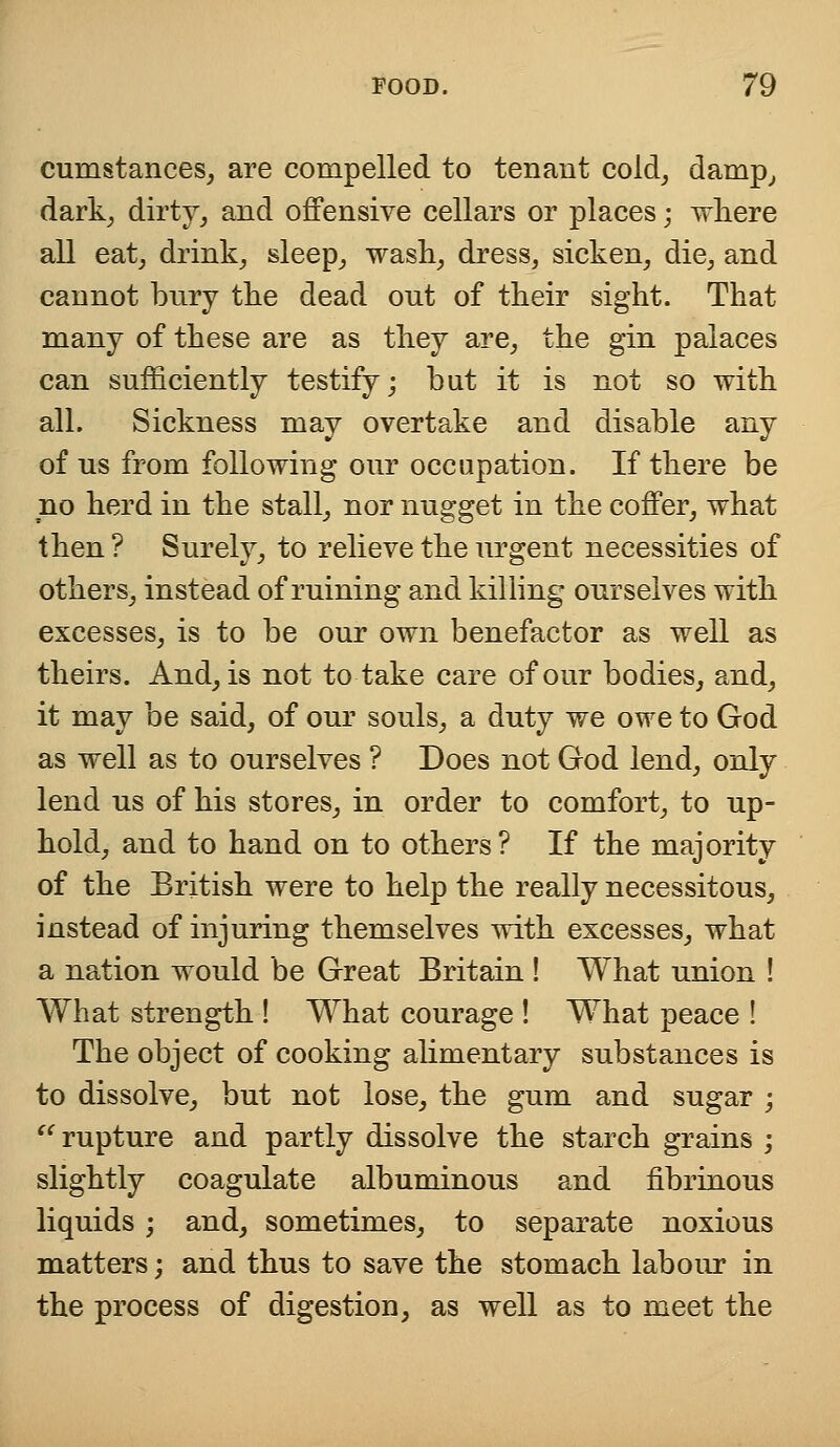 cumstances, are compelled to tenant cold, damp, dark, dirty, and offensive cellars or places; where all eat, drink, sleep, wash, dress, sicken, die, and cannot bury the dead out of their sight. That many of these are as they are, the gin palaces can sufficiently testify; but it is not so with all. Sickness may overtake and disable any of us from following our occupation. If there be no herd in the stall, nor nugget in the coffer, what then ? Surely, to relieve the urgent necessities of others, instead of ruining and killing ourselves with excesses, is to be our own benefactor as well as theirs. And, is not to take care of our bodies, and, it may be said, of our souls, a duty we owe to God as well as to ourselves ? Does not God lend, only lend us of his stores, in order to comfort, to up- hold, and to hand on to others? If the majority of the British were to help the really necessitous, instead of injuring themselves with excesses, what a nation would be Great Britain ! What union ! What strength ! What courage ! What peace ! The object of cooking alimentary substances is to dissolve, but not lose, the gum and sugar ;  rupture and partly dissolve the starch grains ; slightly coagulate albuminous and fibrinous liquids ; and, sometimes, to separate noxious matters; and thus to save the stomach labour in the process of digestion, as well as to meet the