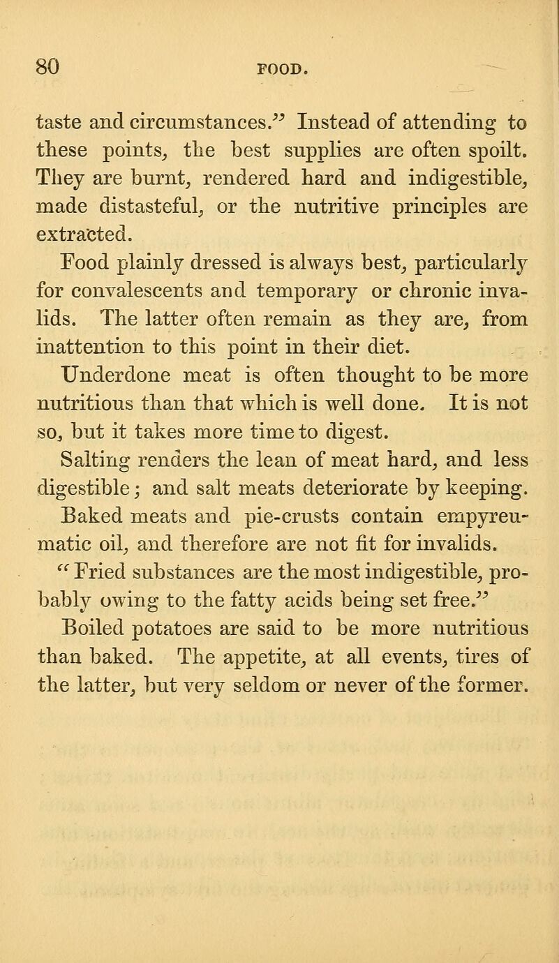 taste and circumstances. Instead of attending to these points, the best supplies are often spoilt. They are burnt, rendered hard and indigestible, made distasteful, or the nutritive principles are extracted. Food plainly dressed is always best, particularly for convalescents and temporary or chronic inva- lids. The latter often remain as they are, from inattention to this point in their diet. Underdone meat is often thought to be more nutritious than that which is well done. It is not S0j but it takes more time to digest. Salting renders the lean of meat hard, and less digestible \ and salt meats deteriorate by keeping. Baked meats and pie-crusts contain empyreu- matic oil, and therefore are not fit for invalids.  Fried substances are the most indigestible, pro- bably owing to the fatty acids being set free. Boiled potatoes are said to be more nutritious than baked. The appetite, at all events, tires of the latter, but very seldom or never of the former.