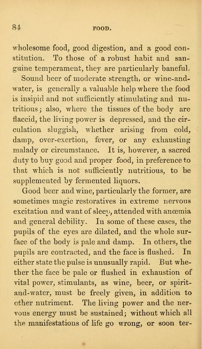 wholesome food, good digestion, and a good con- stitution. To those of a robust habit and san- guine temperament, they are particularly baneful, Sound beer of moderate strength, or wine-and- water, is generally a valuable help where the food is insipid and not sufficiently stimulating and nu- tritious ; also, where the tissues of the body are flaccid, the living power is depressed, and the cir- culation sluggish, whether arising from cold, damp, over-exertion, fever, or any exhausting malady or circumstance. It is, however, a sacred duty to buy good and proper food, in preference to that which is not sufficiently nutritious, to be supplemented by fermented liquors. Good beer and wine, particularly the former, are sometimes magic restoratives in extreme nervous excitation and want of sleeu, attended with ancemia and general debility. In some of these cases, the pupils of the eyes are dilated, and the whole sur- face of the body is pale and damp. In others, the pupils are contracted, and the face is flushed. In either state the pulse is unusually rapid. But whe- ther the face be pale or flushed in exhaustion of vital power, stimulants, as wine, beer, or spirit- and-water, must be freely given, in addition to other nutriment. The living power and the ner- vous energy must be sustained; without which all the manifestations of life go wrong, or soon ter-